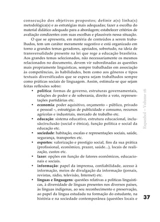 37
Espanhol–Volume16
consecução dos objetivos propostos; definir a(s) linha(s)
metodológica(s) e as estratégias mais adequadas; fazer a escolha do
material didático adequado para a abordagem; estabelecer critérios de
avaliação condizentes com suas escolhas e plausíveis nessa situação.
O que se apresenta, em matéria de conteúdos a serem traba-
lhados, tem um caráter meramente sugestivo e está organizado em
torno a grandes temas geradores, apoiados, sobretudo, na ideia de
transversalidade presente na lei que rege a educação brasileira.
Aos grandes temas selecionados, não necessariamente os mesmos
relacionados no documento, devem vir subordinadas as questões
mais propriamente linguísticas, sempre trabalhadas em associação
às competências, às habilidades, bem como aos gêneros e tipos
textuais diversificados que se espera sejam trabalhados sempre
como práticas sociais de linguagem. Assim, estimula-se que sejam
feitas reflexões sobre:
política•	 : formas de governo, estruturas governamentais,
relações de poder e de soberania, direito a voto, represen-
tações partidárias etc.
economia•	 : poder aquisitivo, orçamento – público, privado
e pessoal –, estratégias de publicidade e consumo, recursos
agrícolas e industriais, mercado de trabalho etc.
educação•	 : sistema educativo, estrutura educacional, inclu-
são/exclusão (social e étnica), função política e social da
educação etc.
sociedade•	 : habitação, escalas e representações sociais, saúde,
segurança, transportes etc.
esportes•	 : valorização e prestígio social, fins da sua prática
(profissional, econômico, prazer, saúde...), locais de reali-
zação, custos etc.
lazer•	 : opções em função de fatores econômicos, educacio-
nais e sociais.
informação•	 : papel da imprensa, confiabilidade, acesso à
informação, meios de divulgação da informação (jornais,
revistas, rádio, televisão, Internet) etc.
línguas e linguagens•	 : questões relativas a políticas linguísti-
cas, à diversidade de línguas presentes nos diversos países,
às línguas indígenas, ao seu reconhecimento e preservação,
ao papel da língua estudada na formação do estudante, na
história e na sociedade contemporânea (questões locais e
 