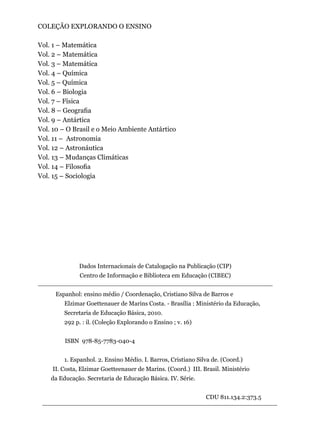 COLEÇÃO EXPLORANDO O ENSINO
Vol. 1 – Matemática
Vol. 2 – Matemática
Vol. 3 – Matemática
Vol. 4 – Química
Vol. 5 – Química
Vol. 6 – Biologia
Vol. 7 – Física
Vol. 8 – Geografia
Vol. 9 – Antártica
Vol. 10 – O Brasil e o Meio Ambiente Antártico
Vol. 11 – Astronomia
Vol. 12 – Astronáutica
Vol. 13 – Mudanças Climáticas
Vol. 14 – Filosofia
Vol. 15 – Sociologia
Dados Internacionais de Catalogação na Publicação (CIP)
Centro de Informação e Biblioteca em Educação (CIBEC)
Espanhol: ensino médio / Coordenação, Cristiano Silva de Barros e
Elzimar Goettenauer de Marins Costa. - Brasília : Ministério da Educação,
Secretaria de Educação Básica, 2010.
292 p. : il. (Coleção Explorando o Ensino ; v. 16)
	 ISBN 978-85-7783-040-4
1. Espanhol. 2. Ensino Médio. I. Barros, Cristiano Silva de. (Coord.)
II. Costa, Elzimar Goetteenauer de Marins. (Coord.) III. Brasil. Ministério
da Educação. Secretaria de Educação Básica. IV. Série.
CDU 811.134.2:373.5
 
