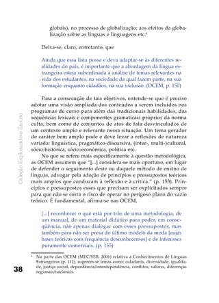 ColeçãoExplorandooEnsino
38
globais), no processo de globalização; aos efeitos da globa-
lização sobre as línguas e linguagens etc.4
Deixa-se, claro, entretanto, que
Ainda que essa lista possa e deva adaptar-se às diferentes re-
alidades do país, é importante que a abordagem da língua es-
trangeira esteja subordinada à análise de temas relevantes na
vida dos estudantes, na sociedade da qual fazem parte, na sua
formação enquanto cidadãos, na sua inclusão. (OCEM, p. 150)
Para a consecução de tais objetivos, entende-se que é preciso
adotar uma visão ampliada dos conteúdos a serem incluídos nos
programas de curso para além das tradicionais habilidades, das
sequências lexicais e componentes gramaticais próprios da norma
culta, bem como de conjuntos de atos de fala desvinculados de
um contexto amplo e relevante nessa situação. Um tema gerador
de caráter bem amplo pode e deve levar a reflexões de natureza
variada: linguística, pragmático-discursiva, (inter-, multi-)cultural,
sócio-histórica, sócio-econômica, política etc.
No que se refere mais especificamente à questão metodológica,
as OCEM assumem que “[...] considera-se mais oportuno, em lugar
de defender o seguimento deste ou daquele método de ensino de
línguas, advogar pela adoção de princípios e pressupostos teóricos
mais amplos que conduzam à reflexão e à crítica.” (p. 153). Prin-
cípios e pressupostos esses que precisam ser explicitados sempre
para que não se corra o risco de operar no perigoso plano do vazio
teórico. É fundamental, afirma-se nas OCEM,
[...] reconhecer o que está por trás de uma metodologia, de
um manual, de um material didático para poder, em conse-
qüência, não apenas dialogar com esses pressupostos, mas
também para não ser presa do último modelo da moda [cujas
bases teóricas com frequência desconhecemos] e de interesses
puramente comerciais. (p. 155)
4
	 Na parte das OCEM (MEC/SEB, 2006) relativa a Conhecimentos de Línguas
Estrangeiras (p. 112), sugerem-se temas como: cidadania, diversidade, igualda-
de, justiça social, dependência/interdependência, conflitos, valores, diferenças
regionais/nacionais.
 