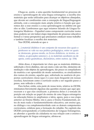 39
Espanhol–Volume16
Chega-se, assim, a uma questão fundamental no processo de
ensino e aprendizagem de uma língua estrangeira: a escolha dos
materiais que serão utilizados para alcançar os objetivos almejados,
que devem ser condizentes com a concepção de língua/linguagem
adotada, com a concepção mais ampla relativa à função que que-
remos dar a esse ensino e a essa aprendizagem no âmbito em que
eles se dão. Lembremos que aqui estamos falando de Língua Es-
trangeira Moderna – Espanhol como componente curricular numa
(mas poderia ser em todas) etapa importante do processo educativo
formal e é nessa perspectiva que precisamos conduzir nosso trabalho
e também focalizar a escolha dos materiais.
Nas OCEM, entende-se que o
[...] material didático é um conjunto de recursos dos quais o
professor se vale na sua prática pedagógica, entre os quais
se destacam, grosso modo, os livros didáticos, os textos, os
vídeos, as gravações sonoras [...], os materiais auxiliares ou de
apoio, como gramáticas, dicionários, entre outros. (p. 154)
Além disso, é importante ter claro que os materiais didáticos,
sobretudo o livro didático, são um meio e não um fim, elementos de
mediação e não objetos da aprendizagem, tão pouco os compiladores
da matéria a ser aprendida de modo automático, os sinalizadores
dos rumos do ensino, aqueles que, sobretudo na ausência de pro-
postas curriculares claras (que é o caso mais frequente em nossas
escolas), funcionam como o currículo oculto a ser seguido passo a
passo, sem reflexão e crítica.
Para fechar, então, esta parte de nosso texto, relativa às OCEM,
retomamos brevemente algumas das questões cruciais que aqui apa-
receram e o que elas sinalizam: a primeira delas é a tomada de
posição em relação ao papel do ensino de uma língua estrangeira
na educação básica (e ampliamos a ideia, agora, para a sua etapa
anterior ao Ensino Médio, isto é, para o Ensino Fundamental), an-
tes de mais nada e fundamentalmente educativo, um ensino que,
no diálogo e na complementaridade com os demais componentes
curriculares, colabore para a formação do cidadão. No capítulo das
OCEM correspondente a Conhecimentos de Línguas Estrangeiras,
ao abordar a questão da cidadania na sua relação com o ensino e
aprendizagem de língua estrangeira, afirma-se:
 