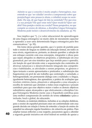 ColeçãoExplorandooEnsino
40
Admite-se que o conceito é muito amplo e heterogêneo, mas
entende-se que ‘ser cidadão’ envolve a compreensão sobre que
posição/lugar uma pessoa (o aluno, o cidadão) ocupa na socie-
dade. Ou seja, de que lugar ele fala na sociedade? Por que essa
é a sua posição? Ele quer estar nela? Quer mudá-la? Quer sair
dela? Essa posição o inclui ou o exclui? Nessa perspectiva, no que
compete ao ensino de idiomas, a disciplina Língua Estrangeira
Moderna pode incluir o desenvolvimento da cidadania. (p. 91)
Isso implica que “[...] o valor educacional da aprendizagem
de uma língua estrangeira vai muito além de meramente capacitar
o aprendiz a usar uma determinada língua estrangeira para fins
comunicativos.” (p. 92).
Em torno dessa grande questão, que é o ponto de partida para
todo o ensino de línguas no âmbito da educação formal, em todos os
seus níveis, organizam-se, portanto, as demais questões: a adoção de
um enfoque coerente com essa concepção, integrador e eficaz para
que sejam atingidos os objetivos propostos; a substituição do eixo
gramatical, por um eixo temático que faça sentido para o aprendiz,
em função do qual deverão estar a sequenciação dos conteúdos de
diversas naturezas e o desenvolvimento integrado das competên-
cias e habilidades, as atividades a serem propostas, os gêneros e
tipos textuais a serem apresentados e praticados; a substituição das
hegemonias em prol de um trabalho que contemple a variedade, a
heterogeneidade, em permanente diálogo com a realidade e a língua,
igualmente heterogêneas, dos aprendizes; a prática de avaliações que
revelem critérios claros, plausíveis e adequados a essa situação; a
escolha de materiais que atendam a todas essas exigências e possam
contribuir para que esse objetivo maior e todos os demais objetivos
subsidiários sejam alcançados e que efetivamente a disciplina Lín-
gua Estrangeira Moderna (neste caso o Espanhol) contribua para
uma melhor compreensão do sentido do termo cidadania e para a
inclusão, local e global, do educando.
Portanto, os materiais didáticos, incluídas aí as coleções didáticas,
para o ensino do espanhol precisam estar em conformidade com essa
grande decisão em relação à forma de entender a função do ensino do
espanhol na educação regular brasileira e de colocá-la em prática. Para
ampliar nossas reflexões a esse respeito, passaremos agora a abordar
a segunda grande iniciativa em nível federal no sentido de apoiar a
 