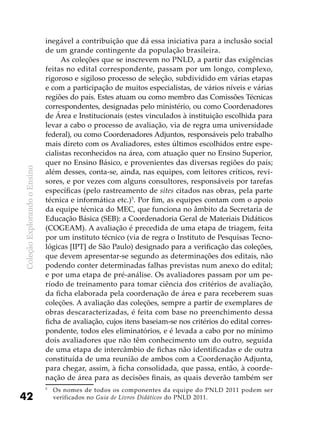 ColeçãoExplorandooEnsino
42
inegável a contribuição que dá essa iniciativa para a inclusão social
de um grande contingente da população brasileira.
As coleções que se inscrevem no PNLD, a partir das exigências
feitas no edital correspondente, passam por um longo, complexo,
rigoroso e sigiloso processo de seleção, subdividido em várias etapas
e com a participação de muitos especialistas, de vários níveis e várias
regiões do país. Estes atuam ou como membro das Comissões Técnicas
correspondentes, designadas pelo ministério, ou como Coordenadores
de Área e Institucionais (estes vinculados à instituição escolhida para
levar a cabo o processo de avaliação, via de regra uma universidade
federal), ou como Coordenadores Adjuntos, responsáveis pelo trabalho
mais direto com os Avaliadores, estes últimos escolhidos entre espe-
cialistas reconhecidos na área, com atuação quer no Ensino Superior,
quer no Ensino Básico, e provenientes das diversas regiões do país;
além desses, conta-se, ainda, nas equipes, com leitores críticos, revi-
sores, e por vezes com alguns consultores, responsáveis por tarefas
específicas (pelo rastreamento de sites citados nas obras, pela parte
técnica e informática etc.)5
. Por fim, as equipes contam com o apoio
da equipe técnica do MEC, que funciona no âmbito da Secretaria de
Educação Básica (SEB): a Coordenadoria Geral de Materiais Didáticos
(COGEAM). A avaliação é precedida de uma etapa de triagem, feita
por um instituto técnico (via de regra o Instituto de Pesquisas Tecno-
lógicas [IPT] de São Paulo) designado para a verificação das coleções,
que devem apresentar-se segundo as determinações dos editais, não
podendo conter determinadas falhas previstas num anexo do edital;
e por uma etapa de pré-análise. Os avaliadores passam por um pe-
ríodo de treinamento para tomar ciência dos critérios de avaliação,
da ficha elaborada pela coordenação de área e para receberem suas
coleções. A avaliação das coleções, sempre a partir de exemplares de
obras descaracterizadas, é feita com base no preenchimento dessa
ficha de avaliação, cujos itens baseiam-se nos critérios do edital corres-
pondente, todos eles eliminatórios, e é levada a cabo por no mínimo
dois avaliadores que não têm conhecimento um do outro, seguida
de uma etapa de intercâmbio de fichas não identificadas e de outra
constituída de uma reunião de ambos com a Coordenação Adjunta,
para chegar, assim, à ficha consolidada, que passa, então, à coorde-
nação de área para as decisões finais, as quais deverão também ser
5	
Os nomes de todos os componentes da equipe do PNLD 2011 podem ser
verificados no Guia de Livros Didáticos do PNLD 2011.
 
