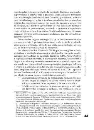 43
Espanhol–Volume16
corroboradas pelo representante da Comissão Técnica, a quem cabe
supervisionar e aprovar todo o processo. Essas avaliações terminam
com a elaboração do Guia de Livros Didáticos, que contém, além de
uma introdução geral sobre a área bastante elucidativa, as resenhas
críticas das coleções aprovadas, nas quais não apenas se descrevem
as coleções, mas também apresentam-se seus pontos de destaque
e seus eventuais pontos fracos, alertando o professor a respeito de
como utilizá-las e complementá-las. Também elaboram-se criteriosos
pareceres técnicos sobre as coleções excluídas, que são enviados às
editoras e autores6
.
No caso das línguas estrangeiras, os livros selecionados são
consumíveis, isto é, pertencerão ao aluno e não terão de ser devol-
vidos para reutilização, além de que virão acompanhados de um
CD de áudio e de um Manual do Professor.
Na elaboração dos editais do PNLD que devem guiar a apre-
sentação e a avaliação das coleções, são levados em conta: os do-
cumentos norteadores da educação brasileira (LDB, PCN, OCEM);
a legislação complementar7
; e as pesquisas recentes, tanto sobre a
língua e a cultura quanto sobre o seu ensino e aprendizagem. As-
sim sendo, em conformidade com os princípios gerais que balizam
o ensino e a aprendizagem das línguas estrangeiras na atualidade,
nessa etapa da educação formal, no edital do PNLD 2011 (para o
Ensino Fundamental, 6º a 9º anos) assume-se que o livro deve ter
por objetivos, entre outros, possibilitar ao aprendiz:
vivenciar uma experiência de comunicação humana pelo uso•	
de uma língua estrangeira, no que se refere a novas e diver-
sificadas maneiras de se expressar e de ver o mundo; e
refletir sobre os costumes ou maneiras de agir e interagir•	
em diferentes situações e culturas, em confronto com as
6
	 Em 27/01/2010 foi publicado no DOU o Decreto 7.084, que regulamenta em
caráter definitivo dois programas, que agora deixam de ser de governo para
serem programas de Estado: o PNLD (para todos os níveis educativos) e o PNBE
(Programa Nacional Biblioteca da Escola), em todas as suas variáveis (incluindo
Biblioteca do Professor e Periódicos).
7
	 (1) Constituição da República Federativa do Brasil; (2) Lei de Diretrizes e Bases
da Educação Nacional, com as respectivas alterações introduzidas pelas Leis
nº 10.639/2003, nº 11.274/2006, nº 11.525/2007 e nº 11.645/2008; (3) Estatuto da
Criança e do Adolescente; (4) Diretrizes Curriculares Nacionais para o Ensino
Fundamental e para o Ensino Médio; (5) Resoluções e Pareceres do Conselho
Nacional de Educação, em especial, o Parecer CEB nº15, de 04/07/2000, o Parecer
CNE/CP nº 003, de 10/03/2004 e a Resolução CNE/CP nº 01, de 17/06/2004.
 