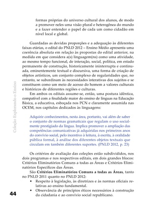ColeçãoExplorandooEnsino
44
formas próprias do universo cultural dos alunos, de modo
a promover neles uma visão plural e heterogênea do mundo
e a fazer entender o papel de cada um como cidadão em
nível local e global.
Guardadas as devidas proporções e a adequação às diferentes
faixas etárias, o edital do PNLD 2012 – Ensino Médio apresenta uma
coerência absoluta em relação às propostas do edital anterior, na
medida em que considera a(s) linguagem(ns) como uma atividade,
ao mesmo tempo funcional, de interação, social, política, em estado
permanente de construção, historicamente ininterrupta e continu-
ada, eminentemente textual e discursiva, uma forma de criação de
objetos artísticos, um conjunto complexo de regularidades que, no
entanto, se subordinam às necessidades interativas dos sujeitos e se
constituem como um meio de acesso do homem a valores culturais
e históricos de diferentes regiões e culturas.
Em ambos os editais assume-se, então, uma postura idêntica,
compatível com a finalidade maior do ensino de línguas na Educação
Básica, a educativa, esboçada nos PCN e claramente assumida nas
OCEM, nos capítulos dedicados às linguagens:
Adquirir conhecimentos, nesta área, portanto, vai além de saber
o conjunto de normas gramaticais que regulam o uso social-
mente prestigiado da língua. Implica promover a ampliação das
competências comunicativas já adquiridas nos primeiros anos
do convívio social, pelo incentivo à leitura, à escrita, à oralidade
pública formal, à análise dos diferentes objetos textuais que
circulam em também diferentes suportes. (PNLD 2012, p. 23)
Os critérios de avaliação das coleções estão subdivididos, nos
dois programas e nos respectivos editais, em dois grandes blocos:
Critérios Eliminatórios Comuns a todas as Áreas e Critérios Elimi-
natórios Específicos das Áreas.
São Critérios Eliminatórios Comuns a todas as Áreas, tanto
no PNLD 2011 quanto no PNLD 2012:
Respeito à legislação, às diretrizes e às normas oficiais re-•	
lativas ao ensino fundamental.
Observância de princípios éticos necessários à construção•	
da cidadania e ao convívio social republicano.
 