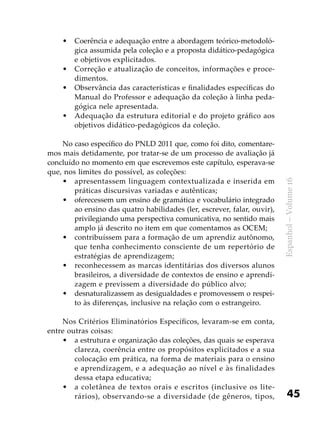 45
Espanhol–Volume16
Coerência e adequação entre a abordagem teórico-metodoló-•	
gica assumida pela coleção e a proposta didático-pedagógica
e objetivos explicitados.
Correção e atualização de conceitos, informações e proce-•	
dimentos.
Observância das características e finalidades específicas do•	
Manual do Professor e adequação da coleção à linha peda-
gógica nele apresentada.
Adequação da estrutura editorial e do projeto gráfico aos•	
objetivos didático-pedagógicos da coleção.
No caso específico do PNLD 2011 que, como foi dito, comentare-
mos mais detidamente, por tratar-se de um processo de avaliação já
concluído no momento em que escrevemos este capítulo, esperava-se
que, nos limites do possível, as coleções:
apresentassem linguagem contextualizada e inserida em•	
práticas discursivas variadas e autênticas;
oferecessem um ensino de gramática e vocabulário integrado•	
ao ensino das quatro habilidades (ler, escrever, falar, ouvir),
privilegiando uma perspectiva comunicativa, no sentido mais
amplo já descrito no item em que comentamos as OCEM;
contribuíssem para a formação de um aprendiz autônomo,•	
que tenha conhecimento consciente de um repertório de
estratégias de aprendizagem;
reconhecessem as marcas identitárias dos diversos alunos•	
brasileiros, a diversidade de contextos de ensino e aprendi-
zagem e previssem a diversidade do público alvo;
desnaturalizassem as desigualdades e promovessem o respei-•	
to às diferenças, inclusive na relação com o estrangeiro.
Nos Critérios Eliminatórios Específicos, levaram-se em conta,
entre outras coisas:
a estrutura e organização das coleções, das quais se esperava•	
clareza, coerência entre os propósitos explicitados e a sua
colocação em prática, na forma de materiais para o ensino
e aprendizagem, e a adequação ao nível e às finalidades
dessa etapa educativa;
a coletânea de textos orais e escritos (inclusive os lite-•	
rários), observando-se a diversidade (de gêneros, tipos,
 
