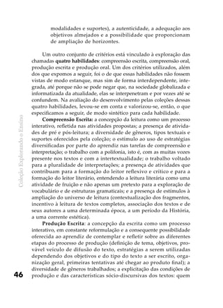 ColeçãoExplorandooEnsino
46
modalidades e suportes), a autenticidade, a adequação aos
objetivos almejados e a possibilidade que proporcionam
de ampliação de horizontes.
Um outro conjunto de critérios está vinculado à exploração das
chamadas quatro habilidades: compreensão escrita, compreensão oral,
produção escrita e produção oral. Um dos critérios utilizados, além
dos que expomos a seguir, foi o de que essas habilidades não fossem
vistas de modo estanque, mas sim de forma interdependente, inte-
grada, até porque não se pode negar que, na sociedade globalizada e
informatizada da atualidade, elas se interpenetram e por vezes até se
confundem. Na avaliação do desenvolvimento pelas coleções dessas
quatro habilidades, levou-se em conta e valorizou-se, então, o que
especificamos a seguir, de modo sintético para cada habilidade.
Compreensão Escrita: a concepção da leitura como um processo
interativo, refletida nas atividades propostas; a presença de ativida-
des de pré e pós-leitura; a diversidade de gêneros, tipos textuais e
suportes oferecidos pela coleção; o estímulo ao uso de estratégias
diversificadas por parte do aprendiz nas tarefas de compreensão e
interpretação; o trabalho com a polifonia, isto é, com as muitas vozes
presente nos textos e com a intertextualidade; o trabalho voltado
para a pluralidade de interpretações; a presença de atividades que
contribuam para a formação do leitor reflexivo e crítico e para a
formação do leitor literário, entendendo a leitura literária como uma
atividade de fruição e não apenas um pretexto para a exploração de
vocabulário e de estruturas gramaticais; e a presença de estímulos à
ampliação do universo de leitura (contextualização dos fragmentos,
incentivo à leitura de textos completos, associação dos textos e de
seus autores a uma determinada época, a um período da História,
a uma corrente estética).
Produção Escrita: a concepção da escrita como um processo
interativo, em constante reformulação e a consequente possibilidade
oferecida ao aprendiz de contemplar e refletir sobre as diferentes
etapas do processo de produção (definição de tema, objetivos, pro-
vável veículo de difusão do texto, estratégias a serem utilizadas
dependendo dos objetivos e do tipo do texto a ser escrito, orga-
nização geral, primeiras tentativas até chegar ao produto final); a
diversidade de gêneros trabalhados; a explicitação das condições de
produção e das características sócio-discursivas dos textos: quem
 