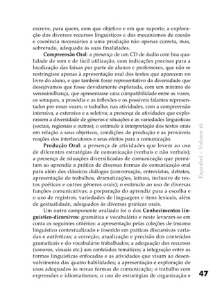 47
Espanhol–Volume16
escreve, para quem, com que objetivo e em que suporte; a explora-
ção dos diversos recursos linguísticos e dos mecanismos de coesão
e coerência necessários a uma produção não apenas correta, mas,
sobretudo, adequada às suas finalidades.
Compreensão Oral: a presença de um CD de áudio com boa qua-
lidade de som e de fácil utilização, com indicações precisas para a
localização das faixas por parte de alunos e professores, que não se
restringisse apenas à apresentação oral dos textos que aparecem no
livro do aluno, e que também fosse representativo da diversidade que
desejávamos que fosse devidamente explorada, com um mínimo de
verossimilhança, que apresentasse uma compatibilidade entre as vozes,
os sotaques, a prosódia e as inflexões e os possíveis falantes represen-
tados por essas vozes; o trabalho, nas atividades, com a compreensão
intensiva, a extensiva e a seletiva; a presença de atividades que explo-
rassem a diversidade de gêneros e situações e as variedades linguísticas
(sociais, regionais e outras); o estímulo à interpretação dos textos orais
em relação a seus objetivos, condições de produção e as prováveis
reações dos interlocutores e seus efeitos para a comunicação.
Produção Oral: a presença de atividades que levem ao uso
de diferentes estratégias de comunicação (verbais e não verbais);
a presença de situações diversificadas de comunicação que permi-
tam ao aprendiz a prática de diversas formas de comunicação oral
para além dos clássicos diálogos (conversação, entrevistas, debates,
apresentação de trabalhos, dramatizações, leitura, inclusive de tex-
tos poéticos e outros gêneros orais); o estímulo ao uso de diversas
funções comunicativas; a preparação do aprendiz para a escolha e
o uso de registros, variedades de linguagem e itens lexicais, além
de gestualidade, adequados às diversas práticas orais.
Um outro componente avaliado foi o dos Conhecimentos lin-
guístico-dicursivos: gramática e vocabulário e neste levaram-se em
conta os seguintes critérios: a apresentação pelas coleções de insumo
linguístico contextualizado e inserido em práticas discursivas varia-
das e autênticas; a correção, atualização e precisão dos conteúdos
gramaticais e do vocabulário trabalhados; a adequação dos recursos
(sonoros, visuais etc.) aos conteúdos temáticos; a integração entre as
formas linguísticas enfocadas e as atividades que visam ao desen-
volvimento das quatro habilidades; a apresentação e exploração de
usos adequados às novas formas de comunicação; o trabalho com
expressões e idiomatismos; o uso de estratégias de organização e
 