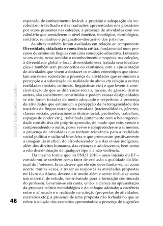 ColeçãoExplorandooEnsino
48
expansão de conhecimento lexical; a precisão e adequação do vo-
cabulário trabalhado e das traduções apresentadas nos glossários
por vezes presentes nas coleções; a presença de atividades com vo-
cabulário que considerem o nível fonético, fonológico, morfológico,
sintático, semântico e pragmático-discursivo das palavras.
As obras também foram avaliadas em relação ao componente
Diversidade, cidadania e consciência crítica, fundamental num pro-
cesso de ensino de línguas com uma concepção educativa. Levaram-
se em conta, nesse sentido: o reconhecimento e respeito, nas coleções,
à diversidade global e local, diversidade essa tratada sem idealiza-
ções e também sem preconceitos ou exotismos, com a apresentação
de atividades que visem a desfazer os muitos estereótipos que circu-
lam em nossa sociedade; a presença de atividades que estimulem a
percepção e a valorização da realidade do aluno em relação a outras
realidades (sociais, culturais, linguísticas etc.) e que levem à cons-
cientização de que as diferenças sociais, raciais, de gênero, dentre
outras, são socialmente construídas e podem causar desigualdades
se não forem tratadas de modo adequado e respeitoso; a presença
de atividades que estimulem a percepção da heterogeneidade dos
usuários da língua estrangeira estudada (nacionalidades, gêneros,
classes sociais, pertencimento étnico-racial, profissões, trabalhos,
espaços de poder etc.), trabalhada juntamente com a heterogenei-
dade constitutiva do próprio aprendiz, de modo que este, vendo e
compreendendo o outro, possa ver-se e compreender-se a si mesmo;
a presença de atividades que tenham relevância para a realidade
social política e cultural brasileira e que promovam positivamente
a imagem da mulher, do afro-descendente e das etnias indígenas,
além dos direitos humanos, das crianças e adolescentes, bem como
a não discriminação de qualquer tipo e a não violência.
Da mesma forma que no PNLD 2010 – anos iniciais do EF –
considerou-se também como fator de exclusão a qualidade do Ma-
nual do Professor. Entendeu-se que ele não deve limitar-se, tal como
ocorre muitas vezes, a trazer as respostas às atividades propostas
no Livro do Aluno, devendo ir muito além e servir inclusive como
um material de estudo, contribuindo para a formação continuada
do professor. Levaram-se em conta, então: a clareza na apresentação
da proposta teórico-metodológica e do enfoque adotado; a coerência
entre o afirmado e o realizado na coleção (propostas de atividades,
exercícios etc.); a presença de uma proposta não fechada no que se
refere à solução dos exercícios apresentados; a presença de sugestões
 