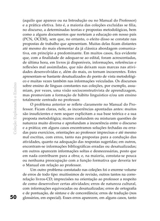 ColeçãoExplorandooEnsino
50
(aquilo que aparece ou na Introdução ou no Manual do Professor)
e a prática efetiva. Isto é, a maioria das coleções excluídas se filia,
no discurso, a determinadas teorias e propostas metodológicas, bem
como a alguns documentos que norteiam a educação em nosso país
(PCN, OCEM), sem que, no entanto, o efeito disso se constate nas
propostas de trabalho que apresentam. Muitas delas ficam distantes
até mesmo do mais elementar da já clássica abordagem comunica-
tiva, em princípio a predominante. Em muitos casos, fica evidente
que, com a finalidade de adequar-se ao edital, foram acrescentadas,
de última hora, em livros já disponíveis, informações, referências e
reflexões mal assimiladas, que não deixam suas marcas nas ativi-
dades desenvolvidas e, além do mais, os tornam incoerentes. Estes
apresentam-se bastante desatualizados do ponto de vista metodológi-
co e muitas vezes também nas informações veiculadas. Os discursos
sobre ensino de línguas constantes nas coleções, por exemplo, assu-
miam, por vezes, uma visão socioconstrutivista de aprendizagem,
mas promoviam a formação de hábito linguístico e/ou um ensino
totalmente centrado no professor.
O problema anterior se reflete claramente no Manual do Pro-
fessor. Ficam claras, nele, as incoerências apontadas antes: muitos
são insuficientes e nem sequer explicitam a sua base teórica e a sua
proposta metodológica; muitos confundem ou misturam questões de
natureza muito diversa e aprofundam a incoerência entre o discurso
e a prática; em alguns casos encontramos soluções fechadas ou erra-
das para exercícios, orientações ao professor imprecisas e até mesmo
mal escritas, com erros, tanto nas propostas para a condução das
atividades, quanto na adequação das respostas sugeridas; em outros,
encontram-se informações bibliográficas erradas ou desatualizadas;
em outros aparecem informações soltas e desnecessárias, posto que
em nada contribuem para a obra; e, na maioria, constata-se pouca
ou nenhuma preocupação com a função formativa que deveria ter
o Manual em relação ao professor.
Um outro problema constatado nas coleções foi o enorme volume
de erros de todo tipo: muitíssimos de revisão, outros tantos na corre-
relação livros-CD; imprecisões na orientação ao professor a respeito
de como desenvolver certas atividades; erros de natureza cultural,
com informações equivocadas ou desatualizadas; erros de ortografia
e de pontuação, de sintaxe e de concordância; erros de tradução (nos
glossários, em especial). Esses erros aparecem, em alguns casos, tanto
 