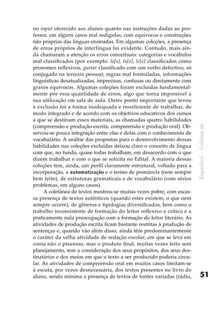 51
Espanhol–Volume16
no input oferecido aos alunos quanto nas instruções dadas ao pro-
fessor, em alguns casos mal redigidas, com equívocos e construções
não próprias das línguas ensinadas. Em algumas coleções, a presença
de erros próprios de interlíngua foi evidente. Contudo, mais ain-
da chamaram a atenção os erros conceituais: categorias e vocábulos
mal classificados (por exemplo: lo[s], la[s], le[s] classificados como
pronomes reflexivos, gustar classificado com um verbo defectivo, só
conjugado na terceira pessoa), regras mal formuladas, informações
linguísticas desatualizadas, imprecisas, confusas ou diretamente com
graves equívocos. Algumas coleções foram excluídas fundamental-
mente por essa quantidade de erros, algo que torna impossível a
sua utilização em sala de aula. Outro ponto importante que levou
à exclusão foi a forma inadequada e insuficiente de trabalhar, de
modo integrado e de acordo com os objetivos educativos dos cursos
a que se destinam esses materiais, as chamadas quatro habilidades
(compreensão e produção escrita, compreensão e produção oral). Ob-
servou-se pouca integração entre elas e delas com o conhecimento de
vocabulário. A análise das propostas para o desenvolvimento dessas
habilidades nas coleções excluídas deixou claro o conceito de língua
com que, no fundo, quase todas trabalham, em desacordo com o que
dizem trabalhar e com o que se solicita no Edital. A maioria dessas
coleções tem, ainda, um perfil claramente estrutural, voltado para a
incorporação, a automatização e o treino de pronúncia (nem sempre
bem feito), de estruturas gramaticais e de vocabulário (com sérios
problemas, em alguns casos).
A coletânea de textos mostrou-se muitas vezes pobre, com escas-
sa presença de textos autênticos (quando estes existem, o que nem
sempre ocorre), de gêneros e tipologias diversificados, bem como o
trabalho inconsistente de formação do leitor reflexivo e crítico e a
praticamente nula preocupação com a formação do leitor literário. As
atividades de produção escrita ficam bastante restritas à produção de
sentenças e, quando vão além disso, ainda têm predominantemente
o caráter da velha atividade de redação escolar, em que se leva em
conta não o processo, mas o produto final, muitas vezes feito sem
planejamento, sem a consideração dos seus propósitos, dos seus des-
tinatários e dos meios em que o texto a ser produzido poderia circu-
lar. As atividades de compreensão oral em muitos casos limitam-se
à escuta, por vezes desnecessária, dos textos presentes no livro do
aluno, sendo mínima a presença de textos de fontes variadas (rádio,
 