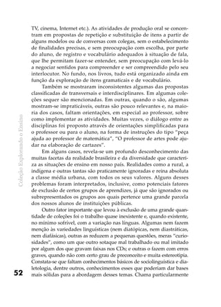 ColeçãoExplorandooEnsino
52
TV, cinema, Internet etc.). As atividades de produção oral se concen-
tram em propostas de repetição e substituição de itens a partir de
alguns modelos ou de conversas com colegas, sem o estabelecimento
de finalidades precisas, e sem preocupação com escolha, por parte
do aluno, de registro e vocabulário adequados à situação de fala,
que lhe permitam fazer-se entender, sem preocupação com levá-lo
a negociar sentidos para compreender e ser compreendido pelo seu
interlocutor. No fundo, nos livros, tudo está organizado ainda em
função da exploração de itens gramaticais e de vocabulário.
Também se mostraram inconsistentes algumas das propostas
classificadas de transversais e interdisciplinares. Em algumas cole-
ções sequer são mencionadas. Em outras, quando o são, algumas
mostram-se impraticáveis, outras são pouco relevantes e, na maio-
ria dos casos, faltam orientações, em especial ao professor, sobre
como implementar as atividades. Muitas vezes, o diálogo entre as
disciplinas foi proposto através de orientações simplificadas para
o professor ou para o aluno, na forma de instruções do tipo “peça
ajuda ao professor de matemática”, “O professor de artes pode aju-
dar na elaboração de cartazes”.
Em alguns casos, revela-se um profundo desconhecimento das
muitas facetas da realidade brasileira e da diversidade que caracteri-
za as situações de ensino em nosso país. Realidades como a rural, a
indígena e outras tantas são praticamente ignoradas e reina absoluta
a classe média urbana, com todos os seus valores. Alguns desses
problemas foram interpretados, inclusive, como potenciais fatores
de exclusão de certos grupos de aprendizes, já que são ignorados ou
subrepresentados os grupos aos quais pertence uma grande parcela
dos nossos alunos de instituições públicas.
Outro fator importante que levou à exclusão de uma grande quan-
tidade de coleções foi o trabalho quase inexistente e, quando existente,
no mínimo sofrível, com a variação nas línguas. Algumas nem fazem
menção às variedades linguísticas (nem diatópicas, nem diastráticas,
nem diafásicas), outras as reduzem a pequenas questões, meras “curio-
sidades”, como um que outro sotaque mal trabalhado ou mal imitado
por algum dos que gravam faixas nos CDs; e outras o fazem com erros
graves, quando não com certo grau de preconceito e muita estereotipia.
Constata-se que faltam conhecimentos básicos de sociolinguística e dia-
letologia, dentre outros, conhecimentos esses que poderiam dar bases
mais sólidas para a abordagem desses temas. Chama particularmente
 