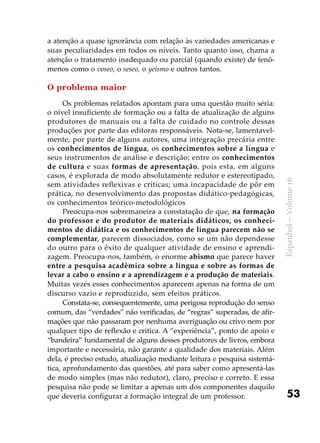 53
Espanhol–Volume16
a atenção a quase ignorância com relação às variedades americanas e
suas peculiaridades em todos os níveis. Tanto quanto isso, chama a
atenção o tratamento inadequado ou parcial (quando existe) de fenô-
menos como o voseo, o seseo, o yeísmo e outros tantos.
O problema maior	
Os problemas relatados apontam para uma questão muito séria:
o nível insuficiente de formação ou a falta de atualização de alguns
produtores de manuais ou a falta de cuidado no controle dessas
produções por parte das editoras responsáveis. Nota-se, lamentavel-
mente, por parte de alguns autores, uma integração precária entre
os conhecimentos de língua, os conhecimentos sobre a língua e
seus instrumentos de análise e descrição; entre os conhecimentos
de cultura e suas formas de apresentação, pois esta, em alguns
casos, é explorada de modo absolutamente redutor e estereotipado,
sem atividades reflexivas e críticas; uma incapacidade de pôr em
prática, no desenvolvimento das propostas didático-pedagógicas,
os conhecimentos teórico-metodológicos
Preocupa-nos sobremaneira a constatação de que, na formação
do professor e do produtor de materiais didáticos, os conheci-
mentos de didática e os conhecimentos de língua parecem não se
complementar, parecem dissociados, como se um não dependesse
do outro para o êxito de qualquer atividade de ensino e aprendi-
zagem. Preocupa-nos, também, o enorme abismo que parece haver
entre a pesquisa acadêmica sobre a língua e sobre as formas de
levar a cabo o ensino e a aprendizagem e a produção de materiais.
Muitas vezes esses conhecimentos aparecem apenas na forma de um
discurso vazio e reproduzido, sem efeitos práticos.
Constata-se, consequentemente, uma perigosa reprodução do senso
comum, das “verdades” não verificadas, de “regras” superadas, de afir-
mações que não passaram por nenhuma averiguação ou crivo nem por
qualquer tipo de reflexão e crítica. A “experiência”, ponto de apoio e
“bandeira” fundamental de alguns desses produtores de livros, embora
importante e necessária, não garante a qualidade dos materiais. Além
dela, é preciso estudo, atualização mediante leitura e pesquisa sistemá-
tica, aprofundamento das questões, até para saber como apresentá-las
de modo simples (mas não redutor), claro, preciso e correto. E essa
pesquisa não pode se limitar a apenas um dos componentes daquilo
que deveria configurar a formação integral de um professor.
 