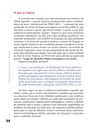 ColeçãoExplorandooEnsino
54
O que se espera
A exclusão das coleções que não atenderam aos critérios do
Edital significa – usando palavras pronunciadas pelas coordena-
doras de área e institucional do PNLD 2011 – “a proteção de uma
qualidade do ensino de língua estrangeira nas escolas públicas, que
atendem a alunos a quem, por muito tempo, o acesso a esse bem
cultural foi praticamente negado.” Espera-se que essas primeiras
avaliações contribuam, de fato, para uma mudança qualitativa nos
materiais produzidos, mas também na formação dos que produzem
materiais e na forma de pensar e praticar o ensino de línguas na
escola regular. Espera-se que as editoras passem a produzir os livros
que interessam à nossa escola, aos nossos alunos e ao sentido de
educação linguística, mais do que propriamente de ensino de lín-
guas, que queremos privilegiar. Isso tudo para que o lema adotado
no Guia de Livros Didáticos do PNLD 2011 possa de fato ser posto em
prática: “Lugar de aprender língua estrangeira é na escola”.
Espera-se também, portanto,
[...] que a universalização da distribuição de livros didáticos
de espanhol e de inglês para escolas públicas contribua tam-
bém para que seja possível a essas escolas elaborar projetos
político-pedagógicos que integrem ao máximo o ensino dessas
línguas em suas grades, com propostas de trabalho de quali-
dade, garantindo, para as línguas estrangeiras, distribuição
de carga horária justa e adequada. (Guia PNLD 2011, p. 13)
Por fim, sugere-se que os editais já publicados e aqueles que
ainda o serão, que os textos introdutórios e resenhas que aparecem
nos diversos Guias do Livro Didático publicados e por publicar
sejam objeto de estudo e reflexão por parte dos formadores de pro-
fessores, professores, coordenadores pedagógicos, autores e editores
de materiais para o ensino e quantos mais estiverem empenhados na
melhoria da educação em nosso país, em especial no âmbito público,
posto que se trata de reflexões sérias e coerentes, feitas com bases
teórico-metodológicas sólidas, apoiadas em pesquisas e pensadas
para a realidade nacional.
 