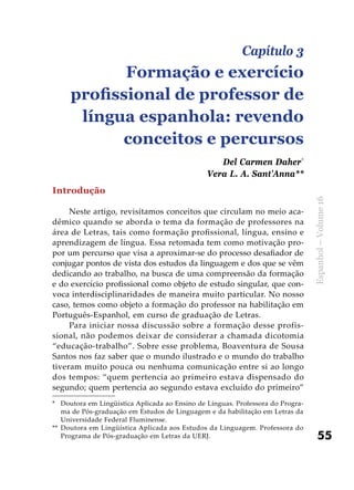 55
Espanhol–Volume16
Introdução
Neste artigo, revisitamos conceitos que circulam no meio aca-
dêmico quando se aborda o tema da formação de professores na
área de Letras, tais como formação profissional, língua, ensino e
aprendizagem de língua. Essa retomada tem como motivação pro-
por um percurso que visa a aproximar-se do processo desafiador de
conjugar pontos de vista dos estudos da linguagem e dos que se vêm
dedicando ao trabalho, na busca de uma compreensão da formação
e do exercício profissional como objeto de estudo singular, que con-
voca interdisciplinaridades de maneira muito particular. No nosso
caso, temos como objeto a formação do professor na habilitação em
Português-Espanhol, em curso de graduação de Letras.
Para iniciar nossa discussão sobre a formação desse profis-
sional, não podemos deixar de considerar a chamada dicotomia
“educação-trabalho”. Sobre esse problema, Boaventura de Sousa
Santos nos faz saber que o mundo ilustrado e o mundo do trabalho
tiveram muito pouca ou nenhuma comunicação entre si ao longo
dos tempos: “quem pertencia ao primeiro estava dispensado do
segundo; quem pertencia ao segundo estava excluído do primeiro”
*	 Doutora em Lingüística Aplicada ao Ensino de Línguas. Professora do Progra-
ma de Pós-graduação em Estudos de Linguagem e da habilitação em Letras da
Universidade Federal Fluminense.
**	 Doutora em Lingüística Aplicada aos Estudos da Linguagem. Professora do
Programa de Pós-graduação em Letras da UERJ.
Capítulo 3
Formação e exercício
profissional de professor de
língua espanhola: revendo
conceitos e percursos
Del Carmen Daher*
Vera L. A. Sant’Anna**
 