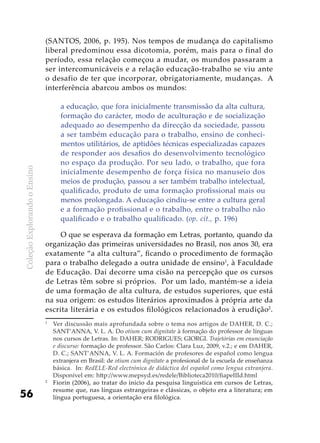 ColeçãoExplorandooEnsino
56
(SANTOS, 2006, p. 195). Nos tempos de mudança do capitalismo
liberal predominou essa dicotomia, porém, mais para o final do
período, essa relação começou a mudar, os mundos passaram a
ser intercomunicáveis e a relação educação-trabalho se viu ante
o desafio de ter que incorporar, obrigatoriamente, mudanças. A
interferência abarcou ambos os mundos:
a educação, que fora inicialmente transmissão da alta cultura,
formação do carácter, modo de aculturação e de socialização
adequado ao desempenho da direcção da sociedade, passou
a ser também educação para o trabalho, ensino de conheci-
mentos utilitários, de aptidões técnicas especializadas capazes
de responder aos desafios do desenvolvimento tecnológico
no espaço da produção. Por seu lado, o trabalho, que fora
inicialmente desempenho de força física no manuseio dos
meios de produção, passou a ser também trabalho intelectual,
qualificado, produto de uma formação profissional mais ou
menos prolongada. A educação cindiu-se entre a cultura geral
e a formação profissional e o trabalho, entre o trabalho não
qualificado e o trabalho qualificado. (op. cit., p. 196)
O que se esperava da formação em Letras, portanto, quando da
organização das primeiras universidades no Brasil, nos anos 30, era
exatamente “a alta cultura”, ficando o procedimento de formação
para o trabalho delegado a outra unidade de ensino1
, à Faculdade
de Educação. Daí decorre uma cisão na percepção que os cursos
de Letras têm sobre si próprios. Por um lado, mantém-se a ideia
de uma formação de alta cultura, de estudos superiores, que está
na sua origem: os estudos literários aproximados à própria arte da
escrita literária e os estudos filológicos relacionados à erudição2
.
1
	 Ver discussão mais aprofundada sobre o tema nos artigos de DAHER, D. C.;
SANT’ANNA, V. L. A. Do otium cum dignitate à formação do professor de línguas
nos cursos de Letras. In: DAHER; RODRIGUES; GIORGI. Trajetórias em enunciação
e discurso: formação de professor. São Carlos: Clara Luz, 2009, v.2.; e em DAHER,
D. C.; SANT’ANNA, V. L. A. Formación de profesores de español como lengua
extranjera en Brasil: de otium cum dignitate a profesional de la escuela de enseñanza
básica. In: RedELE-Red electrónica de didáctica del español como lengua extranjera.
Disponível em: http://www.mepsyd.es/redele/Biblioteca2010/fiapeIIId.html
2
	 Fiorin (2006), ao tratar do início da pesquisa linguística em cursos de Letras,
resume que, nas línguas estrangeiras e clássicas, o objeto era a literatura; em
língua portuguesa, a orientação era filológica.
 