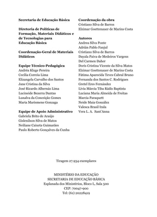 Secretaria de Educação Básica
Diretoria de Políticas de
Formação, Materiais Didáticos e
de Tecnologias para
Educação Básica
Coordenação-Geral de Materiais
Didáticos
Equipe Técnico-Pedagógica
Andréa Kluge Pereira
Cecília Correia Lima
Elizangela Carvalho dos Santos
Jane Cristina da Silva
José Ricardo Albernás Lima
Lucineide Bezerra Dantas
Lunalva da Conceição Gomes
Maria Marismene Gonzaga
Equipe de Apoio Administrativo
Gabriela Brito de Araújo
Gislenilson Silva de Matos
Neiliane Caixeta Guimarães
Paulo Roberto Gonçalves da Cunha
Coordenação da obra
Cristiano Silva de Barros
Elzimar Goettenauer de Marins Costa
Autores
Andrea Silva Ponte
Adrián Pablo Fanjul
Cristiano Silva de Barros
Dayala Paiva de Medeiros Vargens
Del Carmen Daher
Doris Cristina Vicente da Silva Matos
Elzimar Goettenauer de Marins Costa
Fátima Aparecida Teves Cabral Bruno
Fernanda dos Santos C. Rodrigues
Gretel Eres Fernández
Lívia Márcia Tiba Rádis Baptista
Luciana Maria Almeida de Freitas
Marcia Paraquett
Neide Maia González
Valesca Brasil Irala
Vera L. A. Sant’Anna
Tiragem 27.934 exemplares
MINISTÉRIO DA EDUCAÇÃO
SECRETARIA DE EDUCAÇÃO BÁSICA
Esplanada dos Ministérios, Bloco L, Sala 500
CEP: 70047-900
Tel: (61) 20228419
 