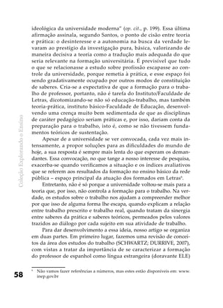 ColeçãoExplorandooEnsino
58
ideológica da universidade moderna” (op. cit., p. 199). Essa última
afirmação assinala, segundo Santos, o ponto de cisão entre teoria
e prática: o desinteresse e a autonomia na busca da verdade le-
varam ao prestígio da investigação pura, básica, valorizando de
maneira decisiva a teoria como a tradução mais adequada do que
seria relevante na formação universitária. É previsível que tudo
o que se relacionasse a estudo sobre profissão escapasse ao con-
trole da universidade, porque remetia à prática, e esse espaço foi
sendo gradativamente ocupado por outros modos de constituição
de saberes. Cria-se a expectativa de que a formação para o traba-
lho de professor, portanto, não é tarefa do Instituto/Faculdade de
Letras, dicotomizando-se não só educação-trabalho, mas também
teoria-prática, instituto básico-Faculdade de Educação, desenvol-
vendo uma crença muito bem sedimentada de que as disciplinas
de caráter pedagógico seriam práticas e, por isso, dariam conta da
preparação para o trabalho, isto é, como se não tivessem funda-
mentos teóricos de sustentação.
Apesar de a universidade se ver convocada, cada vez mais in-
tensamente, a propor soluções para as dificuldades do mundo de
hoje, a sua resposta é sempre mais lenta do que esperam os deman-
dantes. Essa convocação, no que tange a nosso interesse de pesquisa,
exacerba-se quando verificamos a situação e os índices avaliativos
que se referem aos resultados da formação no ensino básico da rede
pública – espaço principal da atuação dos formados em Letras6
.
Entretanto, não é só porque a universidade voltou-se mais para a
teoria que, por isso, não controla a formação para o trabalho. Na ver-
dade, os estudos sobre o trabalho nos ajudam a compreender melhor
por que isso de alguma forma lhe escapa, quando explicam a relação
entre trabalho prescrito e trabalho real, quando tratam da sinergia
entre saberes da prática e saberes teóricos, permeados pelos valores
trazidos ao diálogo por cada sujeito em sua atividade de trabalho.
Para dar desenvolvimento a essa ideia, nosso artigo se organiza
em duas partes. Em primeiro lugar, fazemos uma revisão de concei-
tos da área dos estudos do trabalho (SCHWARTZ; DURRIVE, 2007),
com vistas a tratar da importância de se caracterizar a formação
do professor de espanhol como língua estrangeira (doravante ELE)
6
	 Não vamos fazer referências a números, mas estes estão disponíveis em: www.
inep.gov.br
 