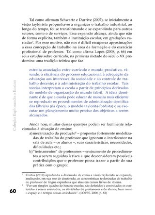 ColeçãoExplorandooEnsino
60
Tal como afirmam Schwartz e Durrive (2007), se inicialmente a
visão taylorista propunha-se a organizar o trabalho industrial, ao
longo do tempo, foi se transformando e se expandindo para outros
setores, como o de serviços. Essa expansão alcança, ainda que não
de forma explícita, também a instituição escolar, em gradações va-
riadas7
. Por esse motivo, não nos é difícil recuperar aproximações
a essa concepção de trabalho na área da formação e do exercício
profissional de professor. Tal como afirma Lopes (2008, p. 66) em
seus estudos sobre currículo, na primeira metade do século XX pre-
domina uma tradição teórica que faz
estreita associação entre currículo e mundo produtivo, vi-
sando: à eficiência do processo educacional; à adequação da
educação aos interesses da sociedade e ao controle do tra-
balho docente; e à administração do trabalho escolar. Tais
teorias interpretam a escola a partir de princípios derivados
do modelo de organização do mundo fabril. A ideia domi-
nante é de que a escola pode educar de maneira mais eficiente
se reproduzir os procedimentos de administração científica
das fábricas (na época, o modelo taylorita-fordista) e se exe-
cutar um planejamento muito preciso dos objetivos a serem
alcançados.
Ainda hoje, muitas dessas questões podem ser facilmente rela-
cionadas à situação de ensino:
a)	mecanização da produção8
– propostas fortemente modeliza-
das de trabalho do professor que ignoram o interlocutor na
sala de aula – os alunos –, suas características, necessidades,
dificuldades etc.;
b)	“treinamentos” de professores – ensinamento de procedimen-
tos a serem seguidos à risca e que desconsideram possíveis
contribuições que o professor possa trazer a partir de sua
prática com o grupo;
7
	 Freitas (2010) aprofunda a discussão de como a visão taylorista se expande,
analisando, em sua tese de doutorado, as características taylorizadas do trabalho
do professor de língua espanhola que atua em cursos livres de idioma.
8
	 “Por um simples quadro de horário escolar, são definidos e controlados os con-
teúdos a serem ensinados, as atividades de professores e de alunos, bem como
o espaço e o tempo dessas atividades”. (LOPES, 2008, p. 82)
 