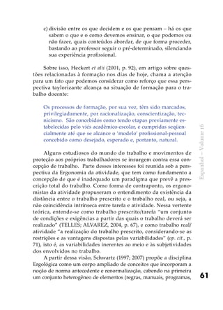 61
Espanhol–Volume16
c)	divisão entre os que decidem e os que pensam – há os que
sabem o que e o como devemos ensinar, o que podemos ou
não fazer, quais conteúdos abordar, de que forma proceder,
bastando ao professor seguir o pré-determinado, silenciando
sua experiência profissional.
	
Sobre isso, Heckert et alii (2001, p. 92), em artigo sobre ques-
tões relacionadas à formação nos dias de hoje, chama a atenção
para um fato que podemos considerar como reforço que essa pers-
pectiva taylorizante alcança na situação de formação para o tra-
balho docente:
Os processos de formação, por sua vez, têm sido marcados,
privilegiadamente, por racionalização, conscientização, tec-
nicismo. São concebidos como tendo etapas previamente es-
tabelecidas pelo viés acadêmico-escolar, e cumpridas seqüen-
cialmente até que se alcance o ‘modelo’ profissional-pessoal
concebido como desejado, esperado e, portanto, natural.
Alguns estudiosos do mundo do trabalho e movimentos de
proteção aos próprios trabalhadores se insurgem contra essa con-
cepção de trabalho. Parte desses interesses foi reunida sob a pers-
pectiva da Ergonomia da atividade, que tem como fundamento a
concepção de que é inadequado um paradigma que prevê a pres-
crição total do trabalho. Como forma de contraponto, os ergono-
mistas da atividade propuseram o entendimento da existência da
distância entre o trabalho prescrito e o trabalho real, ou seja, a
não coincidência intrínseca entre tarefa e atividade. Nessa vertente
teórica, entende-se como trabalho prescrito/tarefa “um conjunto
de condições e exigências a partir das quais o trabalho deverá ser
realizado” (TELLES; ALVAREZ, 2004, p. 67), e como trabalho real/
atividade “a realização do trabalho prescrito, considerando-se as
restrições e as vantagens dispostas pelas variabilidades” (op. cit., p.
71), isto é, as variabilidades inerentes ao meio e às subjetividades
dos envolvidos no trabalho.
A partir dessa visão, Schwartz (1997; 2007) propõe a disciplina
Ergológica como um corpo ampliado de conceitos que incorporam a
noção de norma antecedente e renormalização, cabendo na primeira
um conjunto heterogêneo de elementos (regras, manuais, programas,
 