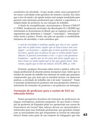 63
Espanhol–Volume16
constitutiva da atividade. O que muda, então, nessa perspectiva?
Ao trazer a atividade como geradora de normas e teorias, fica claro
que o eixo da tarefa e do aporte teórico será sempre insuficiente para
garantir uma formação profissional que valorize a experiência e a
subjetividade do professor na sua situação de trabalho.
A título de exemplificação, mencionamos o Parecer CNE/CP
nº 9/2001, fundamento norteador das Resoluções 01 e 02/2002 que
reformulam as licenciaturas no Brasil, que se organiza com base em
argumentos que defendem a “relação”, “associação”, “articulação”
entre teoria e prática. Porém, não põe em questão a variabilidade
intrínseca da atividade, e nem considera que:
o real da atividade é também aquilo que não se faz, aquilo
que não se pôde fazer, aquilo que se busca fazer sem con-
seguir – os fracassos –, aquilo que se teria querido ou podi-
do fazer, aquilo que se pensa ou que se sonha poder fazer
alhures. É preciso acrescentar a isso – o que é um paradoxo
freqüente – aquilo que se faz para não fazer aquilo que se
tem a fazer ou ainda aquilo que se faz sem querer fazer. Sem
contar, aquilo que se tem de refazer. (CLOT, 2006, p. 116)
Portanto, qualquer discussão sobre teoria e prática, sobre for-
mação profissional de docente precisa incorporar essas visões que os
estudos do mundo do trabalho nos oferecem de modo que possamos
compreender que, por mais que se estudem teorias e se observem
práticas, a atividade de trabalho não é de todo “ensinável”. Tratar
a formação profissional do professor sob essa perspectiva diminui o
sofrimento do formador de professor e do professor em formação.
Formação de professor para o ensino de ELE na
educação básica
Numa perspectiva brasileira de formação de professores de
línguas estrangeiras, podemos perguntar: de que modo a forma-
ção de professor de Espanhol pode ser aprimorada nos cursos de
licenciatura em Letras? Que saberes devem ser apresentados e
enfatizados para essa formação profissional, que guardem relação
com as necessidades dos que frequentam as escolas de educação
básica? Ainda como parte de um conjunto de indagações que não
 