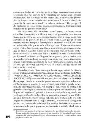 ColeçãoExplorandooEnsino
64
encontram todas as respostas neste artigo, acrescentamos: como
se ensina ELE nos cursos de licenciatura em Letras que formam
professores? Ser conhecedor das regras organizadoras da gramá-
tica da língua, ter expressão oral semelhante à de um nativo11
são
garantia de que esse aprendiz será bom professor? De que perfil
de professor se trata, então, quando observamos a formação para
o trabalho de professor de ELE?
Muitos cursos de licenciatura em Letras, conforme nossa
experiên­cia comprova, utilizam materiais pensados para cursos
livres, para aprendizes descompromissados com a preparação para
a profissão de professor. Essa escolha traduz algo que já se vem
observando faz tempo: a formação do professor de ELE costuma
ser orientada pelo que se sabe sobre aprender línguas e não sobre
como ensiná-las. Nossa experiência nos permite observar, ainda,
que as disciplinas dos cursos de licenciatura em Letras não costu-
mam incorporar discussões sobre a formação para o trabalho do
profissional professor de línguas estrangeiras, pois a maior par-
te das disciplinas desse curso preocupa-se com conteúdos sobre
língua e literatura, ignorando ou não valorizando a relevância da
articulação entre tal conteúdo e a atividade a ser realizada em
situação de trabalho.
Uma das provas disso são as publicações que tratam de históri-
cos de métodos/metodologias/materiais ao longo do tempo (GIRARD,
1975; OMAGGIO, 1986; BOHN; VANDRESEN, 1988; RICHARDS;
RODGERS, 2003), que se dedicam a explicar os objetivos do méto-
do, o papel do aluno, e muito pouco ou nada apontam sobre que
conhecimentos é preciso ter o professor para atuar segundo deter-
minada orientação teórica. Por exemplo, pensemos no método da
gramática-tradução e do ensino voltado para a expressão oral em
língua estrangeira. O primeiro é responsável pela imagem de um
professor profundo conhecedor da gramática normativa, um filólo-
go, cuja tarefa de ensino estava balizada pela tradução do texto da
língua estrangeira para a língua materna, e vice-versa. A segunda
perspectiva, sustentada pelo auge dos estudos fonéticos, fundamenta-
se na crença de que o professor nativo seria o modelo ideal para a
11
	 Insistimos em que neste artigo não tratamos das questões relacionadas aos estu-
dos de textos literários, que fazem parte da formação do licenciando em Letras.
Nosso foco é a formação em língua, tal como os cursos de Letras dividem a sua
proposta curricular.
 