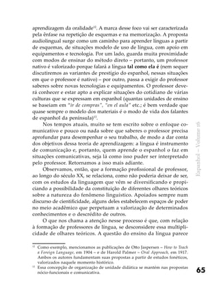 65
Espanhol–Volume16
aprendizagem da oralidade12
. A marca desse foco vai ser caracterizada
pela ênfase na repetição de esquemas e na memorização. A proposta
audiolingual surge como um caminho para aprender línguas a partir
de esquemas, de situações modelo de uso de língua, com apoio em
equipamentos e tecnologia. Por um lado, guarda muita proximidade
com modos de ensinar do método direto – portanto, um professor
nativo é valorizado porque falará a língua tal como ela é (nem sequer
discutiremos as variantes de prestígio do espanhol, nessas situações
em que o professor é nativo) – por outro, passa a exigir do professor
saberes sobre novas tecnologias e equipamentos. O professor deve-
rá conhecer e estar apto a explicar situações do cotidiano de várias
culturas que se expressam em espanhol (quantas unidades de ensino
se baseiam em “ir de compras”, “en el aula” etc.; é bem verdade que
quase sempre o modelo dos materiais é o modo de vida dos falantes
de espanhol da península)13
.
Nos tempos atuais, muito se tem escrito sobre o enfoque co-
municativo e pouco ou nada sobre que saberes o professor precisa
aprofundar para desempenhar o seu trabalho, de modo a dar conta
dos objetivos dessa teoria de aprendizagem: a língua é instrumento
de comunicação e, portanto, quem aprende o espanhol o faz em
situações comunicativas, seja lá como isso puder ser interpretado
pelo professor. Retornamos a isso mais adiante.
Observamos, então, que a formação profissional de professor,
ao longo do século XX, se relaciona, como não poderia deixar de ser,
com os estudos da linguagem que vêm se diversificando e propi-
ciando a possibilidade da constituição de diferentes olhares teóricos
sobre a natureza do fenômeno linguístico. Apoiados sempre num
discurso de cientificidade, alguns deles estabelecem espaços de poder
no meio acadêmico que perpetuam a valorização de determinados
conhecimentos e o descrédito de outros.
O que nos chama a atenção nesse processo é que, com relação
à formação de professores de língua, se desconsidere essa multipli-
cidade de olhares teóricos. A questão do ensino da língua parece
12
	 Como exemplo, mencionamos as publicações de Otto Jaspersen – How to Teach
a Foreign Language, em 1904 – e de Harold Palmer – Oral Approach, em 1917.
Ambos os autores fundamentam suas propostas a partir de estudos fonéticos,
valorizados naquele momento histórico.
13	
Essa concepção de organização de unidade didática se mantém nas propostas
nócio-funcionais e comunicativa.
 
