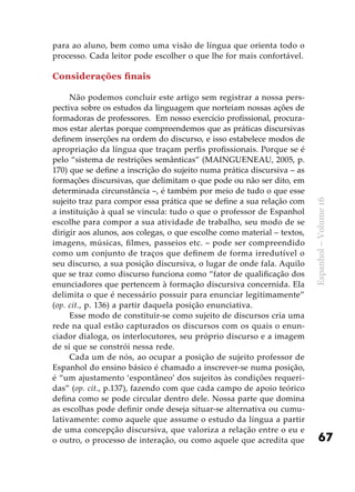 67
Espanhol–Volume16
para ao aluno, bem como uma visão de língua que orienta todo o
processo. Cada leitor pode escolher o que lhe for mais confortável.
Considerações finais
Não podemos concluir este artigo sem registrar a nossa pers-
pectiva sobre os estudos da linguagem que norteiam nossas ações de
formadoras de professores. Em nosso exercício profissional, procura-
mos estar alertas porque compreendemos que as práticas discursivas
definem inserções na ordem do discurso, e isso estabelece modos de
apropriação da língua que traçam perfis profissionais. Porque se é
pelo “sistema de restrições semânticas” (MAINGUENEAU, 2005, p.
170) que se define a inscrição do sujeito numa prática discursiva – as
formações discursivas, que delimitam o que pode ou não ser dito, em
determinada circunstância –, é também por meio de tudo o que esse
sujeito traz para compor essa prática que se define a sua relação com
a instituição à qual se vincula: tudo o que o professor de Espanhol
escolhe para compor a sua atividade de trabalho, seu modo de se
dirigir aos alunos, aos colegas, o que escolhe como material – textos,
imagens, músicas, filmes, passeios etc. – pode ser compreendido
como um conjunto de traços que definem de forma irredutível o
seu discurso, a sua posição discursiva, o lugar de onde fala. Aquilo
que se traz como discurso funciona como “fator de qualificação dos
enunciadores que pertencem à formação discursiva concernida. Ela
delimita o que é necessário possuir para enunciar legitimamente”
(op. cit., p. 136) a partir daquela posição enunciativa.
Esse modo de constituir-se como sujeito de discursos cria uma
rede na qual estão capturados os discursos com os quais o enun-
ciador dialoga, os interlocutores, seu próprio discurso e a imagem
de si que se constrói nessa rede.
Cada um de nós, ao ocupar a posição de sujeito professor de
Espanhol do ensino básico é chamado a inscrever-se numa posição,
é “um ajustamento ‘espontâneo’ dos sujeitos às condições requeri-
das” (op. cit., p.137), fazendo com que cada campo de apoio teórico
defina como se pode circular dentro dele. Nossa parte que domina
as escolhas pode definir onde deseja situar-se alternativa ou cumu-
lativamente: como aquele que assume o estudo da língua a partir
de uma concepção discursiva, que valoriza a relação entre o eu e
o outro, o processo de interação, ou como aquele que acredita que
 
