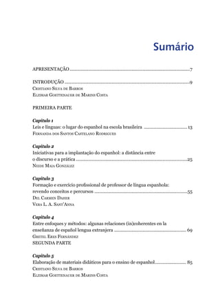 Sumário
Apresentação..................................................................................................7
Introdução......................................................................................................9
Cristiano Silva de Barros
Elzimar Goettenauer de Marins Costa
PRIMEIRA PARTE
Capítulo 1
Leis e línguas: o lugar do espanhol na escola brasileira ....................................13
Fernanda dos Santos Castelano Rodrigues
Capítulo 2
Iniciativas para a implantação do espanhol: a distância entre
o discurso e a prática...........................................................................................25
Neide Maia González
Capítulo 3
Formação e exercício profissional de professor de língua espanhola:
revendo conceitos e percursos............................................................................55
Del Carmen Daher
Vera L. A. Sant’Anna
Capítulo 4
Entre enfoques y métodos: algunas relaciones (in)coherentes en la
enseñanza de español lengua extranjera ........................................................... 69
Gretel Eres Fernández
SEGUNDA PARTE
Capítulo 5
Elaboração de materiais didáticos para o ensino de espanhol.......................... 85
Cristiano Silva de Barros
Elzimar Goettenauer de Marins Costa
 