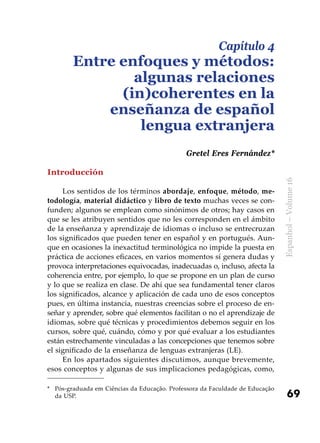 69
Espanhol–Volume16
Introducción
Los sentidos de los términos abordaje, enfoque, método, me-
todología, material didáctico y libro de texto muchas veces se con-
funden; algunos se emplean como sinónimos de otros; hay casos en
que se les atribuyen sentidos que no les corresponden en el ámbito
de la enseñanza y aprendizaje de idiomas o incluso se entrecruzan
los significados que pueden tener en español y en portugués. Aun-
que en ocasiones la inexactitud terminológica no impide la puesta en
práctica de acciones eficaces, en varios momentos sí genera dudas y
provoca interpretaciones equivocadas, inadecuadas o, incluso, afecta la
coherencia entre, por ejemplo, lo que se propone en un plan de curso
y lo que se realiza en clase. De ahí que sea fundamental tener claros
los significados, alcance y aplicación de cada uno de esos conceptos
pues, en última instancia, nuestras creencias sobre el proceso de en-
señar y aprender, sobre qué elementos facilitan o no el aprendizaje de
idiomas, sobre qué técnicas y procedimientos debemos seguir en los
cursos, sobre qué, cuándo, cómo y por qué evaluar a los estudiantes
están estrechamente vinculadas a las concepciones que tenemos sobre
el significado de la enseñanza de lenguas extranjeras (LE).
En los apartados siguientes discutimos, aunque brevemente,
esos conceptos y algunas de sus implicaciones pedagógicas, como,
Capítulo 4
Entre enfoques y métodos:
algunas relaciones
(in)coherentes en la
enseñanza de español
lengua extranjera
Gretel Eres Fernández*
*	 Pós-graduada em Ciências da Educação. Professora da Faculdade de Educação
da USP.
 