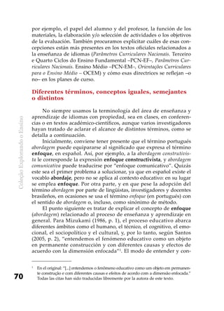 ColeçãoExplorandooEnsino
70
por ejemplo, el papel del alumno y del profesor, la función de los
materiales, la elaboración y/o selección de actividades o los objetivos
de la evaluación. También procuramos explicitar cuáles de esas con-
cepciones están más presentes en los textos oficiales relacionados a
la enseñanza de idiomas (Parâmetros Curriculares Nacionais. Terceiro
e Quarto Ciclos do Ensino Fundamental –PCN-EF–, Parâmetros Cur-
riculares Nacionais. Ensino Médio –PCN-EM–, Orientações Curriculares
para o Ensino Médio – OCEM) y cómo esas directrices se reflejan –o
no– en los planes de curso.
Diferentes términos, conceptos iguales, semejantes
o distintos
No siempre usamos la terminología del área de enseñanza y
aprendizaje de idiomas con propiedad, sea en clases, en conferen-
cias o en textos académico-científicos, aunque varios investigadores
hayan tratado de aclarar el alcance de distintos términos, como se
detalla a continuación.
Inicialmente, conviene tener presente que el término portugués
abordagem puede equipararse al significado que expresa el término
enfoque, en español. Así, por ejemplo, a la abordagem construtivis-
ta le corresponde la expresión enfoque constructivista, y abordagem
comunicativa puede traducirse por “enfoque comunicativo”. Quizás
este sea el primer problema a solucionar, ya que en español existe el
vocablo abordaje, pero no se aplica al contexto educativo: en su lugar
se emplea enfoque. Por otra parte, y en que pese la adopción del
término abordagem por parte de lingüistas, investigadores y docentes
brasileños, en ocasiones se usa el término enfoque (en portugués) con
el sentido de abordagem o, incluso, como sinónimo de método.
El punto siguiente es tratar de explicar el concepto de enfoque
(abordagem) relacionado al proceso de enseñanza y aprendizaje en
general. Para Mizukami (1986, p. 1), el proceso educativo abarca
diferentes ámbitos como el humano, el técnico, el cognitivo, el emo-
cional, el sociopolítico y el cultural, y, por lo tanto, según Santos
(2005, p. 2), “entendemos el fenómeno educativo como un objeto
en permanente construcción y con diferentes causas y efectos de
acuerdo con la dimensión enfocada”1
. El modo de entender y con-
1
	 En el original: “[...] entendemos o fenômeno educativo como um objeto em permanen-
te construção e com diferentes causas e efeitos de acordo com a dimensão enfocada.”
Todas las citas han sido traducidas libremente por la autora de este texto.
 