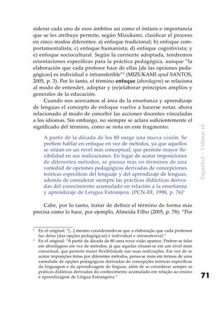 71
Espanhol–Volume16
siderar cada uno de esos ámbitos así como el énfasis e importancia
que se les atribuye permite, según Mizukami, clasificar el proceso
en cinco modos diferentes: a) enfoque tradicional; b) enfoque com-
portamentalista; c) enfoque humanista; d) enfoque cognitivista; y
e) enfoque sociocultural. Según la corriente adoptada, tendremos
orientaciones específicas para la práctica pedagógica, aunque “la
elaboración que cada profesor hace de ellas [de las opciones peda-
gógicas] es individual e intransferible”2
(MIZUKAMI apud SANTOS,
2005, p. 3). Por lo tanto, el término enfoque (abordagem) se relaciona
al modo de entender, adoptar y (re)elaborar principios amplios y
generales de la educación.
Cuando nos acercamos al área de la enseñanza y aprendizaje
de lenguas el concepto de enfoque vuelve a hacerse notar, ahora
relacionado al modo de concebir las acciones docentes vinculadas
a los idiomas. Sin embargo, no siempre se aclara suficientemente el
significado del término, como se nota en este fragmento:
A partir de la década de los 80 surge una nueva visión. Se
prefiere hablar en enfoque en vez de métodos, ya que aquellos
se sitúan en un nivel más conceptual, que permite mayor fle-
xibilidad en sus realizaciones. En lugar de acatar imposiciones
de diferentes métodos, se piensa más en términos de una
variedad de opciones pedagógicas derivadas de concepciones
teóricas específicas del lenguaje y del aprendizaje de lenguas,
además de considerar siempre las prácticas didácticas deriva-
das del conocimiento acumulado en relación a la enseñanza
y aprendizaje de Lengua Extranjera. (PCN-EF, 1998, p. 76)3
Cabe, por lo tanto, tratar de definir el término de forma más
precisa como lo hace, por ejemplo, Almeida Filho (2005, p. 78): “Por
2
	 En el original: “[...] mesmo considerando-se que a elaboração que cada professor
faz delas [das opções pedagógicas] é individual e intransferível.”
3
	 En el original: “A partir da década de 80 uma nova visão aparece. Prefere-se falar
em abordagens em vez de métodos, já que aquelas situam-se em um nível mais
conceitual, que permite maior flexibilidade nas suas realizações. Em vez de se
acatar imposições feitas por diferentes métodos, pensa-se mais em termos de uma
variedade de opções pedagógicas derivadas de concepções teóricas específicas
da linguagem e da aprendizagem de línguas, além de se considerar sempre as
práticas didáticas derivadas do conhecimento acumulado em relação ao ensino
e aprendizagem de Língua Estrangeira.”
 