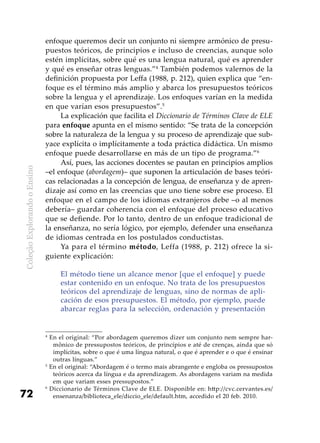 ColeçãoExplorandooEnsino
72
enfoque queremos decir un conjunto ni siempre armónico de presu-
puestos teóricos, de principios e incluso de creencias, aunque solo
estén implícitas, sobre qué es una lengua natural, qué es aprender
y qué es enseñar otras lenguas.”4
También podemos valernos de la
definición propuesta por Leffa (1988, p. 212), quien explica que “en-
foque es el término más amplio y abarca los presupuestos teóricos
sobre la lengua y el aprendizaje. Los enfoques varían en la medida
en que varían esos presupuestos”.5
La explicación que facilita el Diccionario de Términos Clave de ELE
para enfoque apunta en el mismo sentido: “Se trata de la concepción
sobre la naturaleza de la lengua y su proceso de aprendizaje que sub-
yace explícita o implícitamente a toda práctica didáctica. Un mismo
enfoque puede desarrollarse en más de un tipo de programa.”6
Así, pues, las acciones docentes se pautan en principios amplios
–el enfoque (abordagem)– que suponen la articulación de bases teóri-
cas relacionadas a la concepción de lengua, de enseñanza y de apren-
dizaje así como en las creencias que uno tiene sobre ese proceso. El
enfoque en el campo de los idiomas extranjeros debe –o al menos
debería– guardar coherencia con el enfoque del proceso educativo
que se defiende. Por lo tanto, dentro de un enfoque tradicional de
la enseñanza, no sería lógico, por ejemplo, defender una enseñanza
de idiomas centrada en los postulados conductistas.
Ya para el término método, Leffa (1988, p. 212) ofrece la si-
guiente explicación:
El método tiene un alcance menor [que el enfoque] y puede
estar contenido en un enfoque. No trata de los presupuestos
teóricos del aprendizaje de lenguas, sino de normas de apli-
cación de esos presupuestos. El método, por ejemplo, puede
abarcar reglas para la selección, ordenación y presentación
4
En el original: “Por abordagem queremos dizer um conjunto nem sempre har-
mônico de pressupostos teóricos, de princípios e até de crenças, ainda que só
implícitas, sobre o que é uma língua natural, o que é aprender e o que é ensinar
outras línguas.”
5
En el original: “Abordagem é o termo mais abrangente e engloba os pressupostos
teóricos acerca da língua e da aprendizagem. As abordagens variam na medida
em que variam esses pressupostos.”
6
Diccionario de Términos Clave de ELE. Disponible en: http://cvc.cervantes.es/
ensenanza/biblioteca_ele/diccio_ele/default.htm, accedido el 20 feb. 2010.
 