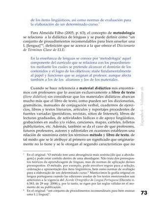 73
Espanhol–Volume16
de los ítems lingüísticos, así como normas de evaluación para
la elaboración de un determinado curso.7
Para Almeida Filho (2005, p. 63), el concepto de metodología
se relaciona a la didáctica de lenguas y se puede definir como “un
conjunto de procedimientos recomendables para bien enseñar una
L [lengua]”8
, definición que se acerca a la que ofrece el Diccionario
de Términos Clave de ELE:
En la enseñanza de lenguas se conoce por ‘metodología’ aquel
componente del currículo que se relaciona con los procedimien-
tos mediante los cuales se pretende alcanzar el dominio de los
contenidos y el logro de los objetivos; atañe fundamentalmente
al papel y funciones que se asignan al profesor, aunque afecta
también a los de los  alumnos y los de los materiales.
Cuando se hace referencia a material didáctico nos encontra-
mos con profesores que lo asocian exclusivamente a libro de texto
(livro didático) sin considerar que los materiales didáticos abarcan
mucho más que el libro de texto, como pueden ser los diccionarios,
gramáticas, manuales de conjugación verbal, cuadernos de ejerci-
cios, libros y textos literarios, artículos y reportajes procedentes de
fuentes variadas (periódicos, revistas, sitios de Internet), libros de
lecturas graduadas, de actividades lúdicas o de apoyo lingüístico,
grabaciones en audio y/o vídeo, canciones, mapas, carteles, folletos
publicitarios, etc. Además, también se da el caso de que profesores,
futuros profesores, autores y editoriales en ocasiones establecen una
relación de sinonimia entre los términos método y libro de texto, de
tal modo que se le atribuye al primero un significado que originaria-
mente no lo tiene y se le otorgan al segundo características que no
7
	 En el original: “O método tem uma abrangência mais restrita [do que a aborda-
gem] e pode estar contido dentro de uma abordagem. Não trata dos pressupos-
tos teóricos da aprendizagem de línguas, mas de normas de aplicação desses
pressupostos. O método, por exemplo, pode envolver regras para a seleção,
ordenação e apresentação dos itens lingüísticos, bem como normas de avaliação
para a elaboração de um determinado curso.” Mantuvimos la grafía original en
lengua portuguesa cuando las ediciones usadas de los textos mencionados son
anteriores a la vigencia del Acordo Ortográfico da Língua Portuguesa (Decreto n.
6.583, de 29 sep. 2008) y, por lo tanto, se rigen por las reglas válidas en el mo-
mento de su publicación.
8
	 En el original: “um conjunto de procedimentos recomendáveis para bem ensinar
uma L [ língua]”.
 