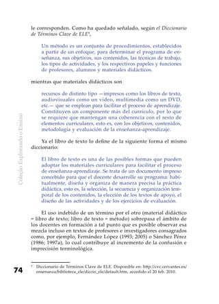 ColeçãoExplorandooEnsino
74
le corresponden. Como ha quedado señalado, según el Diccionario
de Términos Clave de ELE9
,
Un método es un conjunto de procedimientos, establecidos
a partir de un enfoque, para determinar el programa de en-
señanza, sus objetivos, sus contenidos, las técnicas de trabajo,
los tipos de actividades, y los respectivos papeles y funciones
de profesores, alumnos y materiales didácticos.
mientras que materiales didácticos son
recursos de distinto tipo —impresos como los libros de texto,
audiovisuales como un vídeo, multimedia como un DVD,
etc.— que se emplean para facilitar el proceso de aprendizaje.
Constituyen un componente más del currículo, por lo que
se requiere que mantengan una coherencia con el resto de
elementos curriculares, esto es, con los objetivos, contenidos,
metodología y evaluación de la enseñanza-aprendizaje.
Ya el libro de texto lo define de la siguiente forma el mismo
diccionario:
El libro de texto es una de las posibles formas que pueden
adoptar los materiales curriculares para facilitar el proceso
de enseñanza-aprendizaje. Se trata de un documento impreso
concebido para que el docente desarrolle su programa: habi-
tualmente, diseña y organiza de manera precisa la práctica
didáctica, esto es, la selección, la secuencia y organización tem-
poral de los contenidos, la elección de los textos de apoyo, el
diseño de las actividades y de los ejercicios de evaluación.
El uso indebido de un término por el otro (material didáctico
= libro de texto; libro de texto = método) sobrepasa el ámbito de
los docentes en formación a tal punto que es posible observar esa
mezcla incluso en textos de profesores e investigadores consagrados
como, por ejemplo, Fernández López (1993; 2005) o Sánchez Pérez
(1986; 1997a), lo cual contribuye al incremento de la confusión e
imprecisión terminológica.
9
	 Diccionario de Términos Clave de ELE. Disponible en: http://cvc.cervantes.es/
ensenanza/biblioteca_ele/diccio_ele/default.htm, accedido el 20 feb. 2010.
 