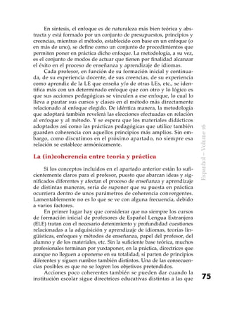 75
Espanhol–Volume16
En síntesis, el enfoque es de naturaleza más bien teórica y abs-
tracta y está formado por un conjunto de presupuestos, principios y
creencias, mientras el método, establecido con base en un enfoque (o
en más de uno), se define como un conjunto de procedimientos que
permiten poner en práctica dicho enfoque. La metodología, a su vez,
es el conjunto de modos de actuar que tienen por finalidad alcanzar
el éxito en el proceso de enseñanza y aprendizaje de idiomas.
Cada profesor, en función de su formación inicial y continua-
da, de su experiencia docente, de sus creencias, de su experiencia
como aprendiz de la LE que enseña y/o de otras LEs, etc., se iden-
tifica más con un determinado enfoque que con otro y lo lógico es
que sus acciones pedagógicas se vinculen a ese enfoque, lo cual lo
lleva a pautar sus cursos y clases en el método más directamente
relacionado al enfoque elegido. De idéntica manera, la metodología
que adoptará también revelerá las elecciones efectuadas en relación
al enfoque y al método. Y se espera que los materiales didácticos
adoptados así como las prácticas pedagógicas que utilice también
guarden coherencia con aquellos principios más amplios. Sin em-
bargo, como discutimos en el próximo apartado, no siempre esa
relación se establece armónicamente.
La (in)coherencia entre teoría y práctica
Si los conceptos incluidos en el apartado anterior están lo sufi-
cientemente claros para el profesor, puesto que abarcan ideas y sig-
nificados diferentes y afectan el proceso de enseñanza y aprendizaje
de distintas maneras, sería de suponer que su puesta en práctica
ocurriera dentro de unos parámetros de coherencia convergentes.
Lamentablemente no es lo que se ve con alguna frecuencia, debido
a varios factores.
En primer lugar hay que considerar que no siempre los cursos
de formación inicial de profesores de Español Lengua Extranjera
(ELE) tratan con el necesario detenimiento y profundidad cuestiones
relacionadas a la adquisición y aprendizaje de idiomas, teorías lin-
güísticas, enfoques y métodos de enseñanza, papel del profesor, del
alumno y de los materiales, etc. Sin la suficiente base teórica, muchos
profesionales terminan por yuxtaponer, en la práctica, directrices que
aunque no lleguen a oponerse en su totalidad, sí parten de principios
diferentes y siguen rumbos también distintos. Una de las consecuen-
cias posibles es que no se logren los objetivos pretendidos.
Acciones poco coherentes también se pueden dar cuando la
institución escolar sigue directrices educativas distintas a las que
 