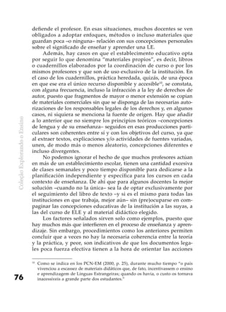ColeçãoExplorandooEnsino
76
defiende el profesor. En esas situaciones, muchos docentes se ven
obligados a adoptar enfoques, métodos o incluso materiales que
guardan poca –o ninguna– relación con sus concepciones personales
sobre el significado de enseñar y aprender una LE.
Además, hay casos en que el establecimento educativo opta
por seguir lo que denomina “materiales propios”, es decir, libros
o cuadernillos elaborados por la coordinación de curso o por los
mismos profesores y que son de uso exclusivo de la institución. En
el caso de los cuadernillos, práctica heredada, quizás, de una época
en que ese era el único recurso disponible y accesible10
, se constata,
con alguna frecuencia, incluso la infracción a la ley de derechos de
autor, puesto que fragmentos de mayor o menor extensión se copian
de materiales comerciales sin que se disponga de las necesarias auto-
rizaciones de los responsables legales de los derechos y, en algunos
casos, ni siquiera se menciona la fuente de origen. Hay que añadir
a lo anterior que no siempre los principios teóricos –concepciones
de lengua y de su enseñanza– seguidos en esas producciones parti-
culares son coherentes entre sí y con los objetivos del curso, ya que
al extraer textos, explicaciones y/o actividades de fuentes variadas,
unen, de modo más o menos aleatorio, concepciones diferentes e
incluso divergentes.
No podemos ignorar el hecho de que muchos profesores actúan
en más de un establecimiento escolar, tienen una cantidad excesiva
de clases semanales y poco tiempo disponible para dedicarse a la
planificación independiente y específica para los cursos en cada
contexto de enseñanza. De ahí que para algunos docentes la mejor
solución –cuando no la única– sea la de optar exclusivamente por
el seguimiento del libro de texto –y si es el mismo para todas las
instituciones en que trabaja, mejor aún– sin (pre)ocuparse en com-
paginar las concepciones educativas de la institución a las suyas, a
las del curso de ELE y al material didáctico elegido.
Los factores señalados sirven solo como ejemplos, puesto que
hay muchos más que interfieren en el proceso de enseñanza y apren-
dizaje. Sin embargo, procedimientos como los anteriores permiten
concluir que a veces no hay la necesaria coherencia entre la teoría
y la práctica, y peor, son indicativos de que los documentos lega-
les poca fuerza efectiva tienen a la hora de orientar las acciones
10
	Como se indica en los PCN-EM (2000, p. 25), durante mucho tiempo “o país
vivenciou a escassez de materiais didáticos que, de fato, incentivassem o ensino
e aprendizagem de Línguas Estrangeiras; quando os havia, o custo os tornava
inacessíveis a grande parte dos estudantes.”
 