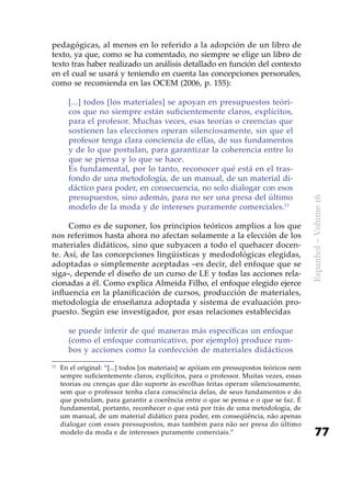 77
Espanhol–Volume16
pedagógicas, al menos en lo referido a la adopción de un libro de
texto, ya que, como se ha comentado, no siempre se elige un libro de
texto tras haber realizado un análisis detallado en función del contexto
en el cual se usará y teniendo en cuenta las concepciones personales,
como se recomienda en las OCEM (2006, p. 155):
[...] todos [los materiales] se apoyan en presupuestos teóri-
cos que no siempre están suficientemente claros, explícitos,
para el profesor. Muchas veces, esas teorías o creencias que
sostienen las elecciones operan silenciosamente, sin que el
profesor tenga clara conciencia de ellas, de sus fundamentos
y de lo que postulan, para garantizar la coherencia entre lo
que se piensa y lo que se hace.
Es fundamental, por lo tanto, reconocer qué está en el tras-
fondo de una metodología, de un manual, de un material di-
dáctico para poder, en consecuencia, no solo dialogar con esos
presupuestos, sino además, para no ser una presa del último
modelo de la moda y de intereses puramente comerciales.11
Como es de suponer, los principios teóricos amplios a los que
nos referimos hasta ahora no afectan solamente a la elección de los
materiales didáticos, sino que subyacen a todo el quehacer docen-
te. Así, de las concepciones lingüísticas y medodológicas elegidas,
adoptadas o simplemente aceptadas –es decir, del enfoque que se
siga–, depende el diseño de un curso de LE y todas las acciones rela-
cionadas a él. Como explica Almeida Filho, el enfoque elegido ejerce
influencia en la planificación de cursos, producción de materiales,
metodología de enseñanza adoptada y sistema de evaluación pro-
puesto. Según ese investigador, por esas relaciones establecidas
se puede inferir de qué maneras más específicas un enfoque
(como el enfoque comunicativo, por ejemplo) produce rum-
bos y acciones como la confección de materiales didácticos
11
	En el original: “[...] todos [os materiais] se apóiam em pressupostos teóricos nem
sempre suficientemente claros, explícitos, para o professor. Muitas vezes, essas
teorias ou crenças que dão suporte às escolhas feitas operam silenciosamente,
sem que o professor tenha clara consciência delas, de seus fundamentos e do
que postulam, para garantir a coerência entre o que se pensa e o que se faz. É
fundamental, portanto, reconhecer o que está por trás de uma metodologia, de
um manual, de um material didático para poder, em conseqüência, não apenas
dialogar com esses pressupostos, mas também para não ser presa do último
modelo da moda e de interesses puramente comerciais.”
 