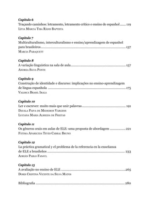 Capítulo 6
Traçando caminhos: letramento, letramento crítico e ensino de espanhol........ 119
Lívia Márcia Tiba Rádis Baptista
Capítulo 7
Multiculturalismo, interculturalismo e ensino/aprendizagem de espanhol
para brasileiros..................................................................................................137
Marcia Paraquett
Capítulo 8
A variação linguística na sala de aula................................................................ 157
Andrea Silva Ponte
Capítulo 9
Construção de identidade e discurso: implicações no ensino-aprendizagem
de língua espanhola ..........................................................................................175
Valesca Brasil Irala
Capítulo 10
Ler e escrever: muito mais que unir palavras................................................... 191
Dayala Paiva de Medeiros Vargens
Luciana Maria Almeida de Freitas
Capítulo 11
Os gêneros orais em aulas de ELE: uma proposta de abordagem...................221
Fátima Aparecida Teves Cabral Bruno
Capítulo 12
La práctica gramatical y el problema de la referencia en la enseñanza
de ELE a brasileños.......................................................................................... 233
Adrián Pablo Fanjul
Capítulo 13
A avaliação no ensino de ELE...........................................................................265
Doris Cristina Vicente da Silva Matos
Bibliografia.......................................................................................................280
 