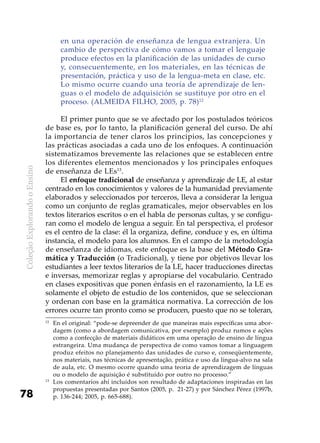 ColeçãoExplorandooEnsino
78
en una operación de enseñanza de lengua extranjera. Un
cambio de perspectiva de cómo vamos a tomar el lenguaje
produce efectos en la planificación de las unidades de curso
y, consecuentemente, en los materiales, en las técnicas de
presentación, práctica y uso de la lengua-meta en clase, etc.
Lo mismo ocurre cuando una teoría de aprendizaje de len-
guas o el modelo de adquisición se sustituye por otro en el
proceso. (ALMEIDA FILHO, 2005, p. 78)12
El primer punto que se ve afectado por los postulados teóricos
de base es, por lo tanto, la planificación general del curso. De ahí
la importancia de tener claros los principios, las concepciones y
las prácticas asociadas a cada uno de los enfoques. A continuación
sistematizamos brevemente las relaciones que se establecen entre
los diferentes elementos mencionados y los principales enfoques
de enseñanza de LEs13
.
El enfoque tradicional de enseñanza y aprendizaje de LE, al estar
centrado en los conocimientos y valores de la humanidad previamente
elaborados y seleccionados por terceros, lleva a considerar la lengua
como un conjunto de reglas gramaticales, mejor observables en los
textos literarios escritos o en el habla de personas cultas, y se configu-
ran como el modelo de lengua a seguir. En tal perspectiva, el profesor
es el centro de la clase: él la organiza, define, conduce y es, en última
instancia, el modelo para los alumnos. En el campo de la metodología
de enseñanza de idiomas, este enfoque es la base del Método Gra-
mática y Traducción (o Tradicional), y tiene por objetivos llevar los
estudiantes a leer textos literarios de la LE, hacer traducciones directas
e inversas, memorizar reglas y apropiarse del vocabulario. Centrado
en clases expositivas que ponen énfasis en el razonamiento, la LE es
solamente el objeto de estudio de los contenidos, que se seleccionan
y ordenan con base en la gramática normativa. La corrección de los
errores ocurre tan pronto como se producen, puesto que no se toleran,
12
	En el original: “pode-se depreender de que maneiras mais específicas uma abor-
dagem (como a abordagem comunicativa, por exemplo) produz rumos e ações
como a confecção de materiais didáticos em uma operação de ensino de língua
estrangeira. Uma mudança de perspectiva de como vamos tomar a linguagem
produz efeitos no planejamento das unidades de curso e, conseqüentemente,
nos materiais, nas técnicas de apresentação, prática e uso da língua-alvo na sala
de aula, etc. O mesmo ocorre quando uma teoria de aprendizagem de línguas
ou o modelo de aquisição é substituído por outro no processo.”
13
	Los comentarios ahí incluidos son resultado de adaptaciones inspiradas en las
propuestas presentadas por Santos (2005, p. 21-27) y por Sánchez Pérez (1997b,
p. 136-244; 2005, p. 665-688).
 