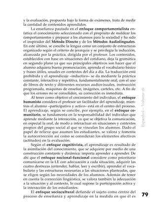 79
Espanhol–Volume16
y la evaluación, propuesta bajo la forma de exámenes, trata de medir
la cantidad de contenidos aprendidos.
La enseñanza pautada en el enfoque comportamentalista en-
fatiza el conocimiento seleccionado con el propósito de moldear los
comportamientos y preparar a los alumnos para la sociedad y ha sido
el inspirador del Método Directo y de los Métodos Audiolinguales.
En este último, se concibe la lengua como un conjunto de estructuras
organizado según el criterio de jerarquía y se privilegia la inducción,
alcanzada por la práctica, dirigida por el profesor. Los contenidos,
establecidos con base en situaciones del cotidiano, deja la gramática
en segundo plano ya que sus principales objetivos son hacer que el
alumno adquiera buena pronunciación, aprenda el vocabulario básico
y frases útiles, usuales en contextos del día a día. La traducción está
prohibida y el aprendizaje –inductivo– se da mediante la práctica
constante, interactiva y repetitiva, fundamentalmente oral, con el uso
de libros de texto y diferentes recursos audiovisuales, instrucción
programada, máquinas de enseñar, imágenes, carteles, etc. A fin de
que los errores no se consoliden, su corrección es inmediata.
Al tener como objetivo el crecimiento del individuo, el enfoque
humanista considera el profesor un facilitador del aprendizaje, mien-
tras el alumno –participativo y activo– está en el centro del proceso.
El aprendizaje, según se concibe, por ejemplo, en el enfoque co-
munitario, se fundamenta en la responsabilidad del individuo que
aprende mediante la interacción, ya que se objetiva la comunicación,
en especial la oral, de modo a interactuar en situaciones y contextos
propios del grupo social al que se vinculan los alumnos. Dado el
papel de relieve que asumen los estudiantes, se valora y fomenta
la autocorrección así como se consideran los elementos afectivos
(actitudes) en la evaluación.
Según el enfoque cognitivista, el aprendizaje es resultado de
la asimilación del conocimiento, que se adquiere por medio de una
construcción constante y dinámica: importa aprender a aprender. De
ahí que el enfoque nocional-funcional considere como prioritario
comunicarse en la LE con adecuación a cada situación, adquirir las
cuatro destrezas (entender, hablar, leer y escribir), aprender el voca-
bulario y las estructuras necesarias a las situaciones planteadas, que
se eligen según las necesidades de los alumnos. Además de tener
en cuenta la corrección lingüística, se valora también la adecuación
a la situación y al contexto, lo cual supone la participación activa y
la interacción de los estudiantes.
El enfoque sociocultural defiende el sujeto como centro del
proceso de enseñanza y aprendizaje en la medida en que él es
 
