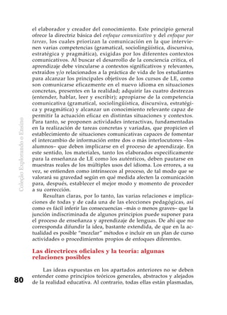 ColeçãoExplorandooEnsino
80
el elaborador y creador del conocimiento. Este principio general
ofrece la directriz básica del enfoque comunicativo y del enfoque por
tareas, los cuales priorizan la comunicación en la que intervie-
nen varias competencias (gramatical, sociolingüística, discursiva,
estratégica y pragmática), exigidas por los diferentes contextos
comunicativos. Al buscar el desarrollo de la conciencia crítica, el
aprendizaje debe vincularse a contextos significativos y relevantes,
extraídos y/o relacionados a la práctica de vida de los estudiantes
para alcanzar los principales objetivos de los cursos de LE, como
son comunicarse eficazmente en el nuevo idioma en situaciones
concretas, presentes en la realidad; adquirir las cuatro destrezas
(entender, hablar, leer y escribir); apropiarse de la competencia
comunicativa (gramatical, sociolingüística, discursiva, estratégi-
ca y pragmática) y alcanzar un conocimiento relevante capaz de
permitir la actuación eficaz en distintas situaciones y contextos.
Para tanto, se proponen actividades interactivas, fundamentadas
en la realización de tareas concretas y variadas, que propicien el
establecimiento de situaciones comunicativas capaces de fomentar
el intercambio de información entre dos o más interlocutores –los
alumnos– que deben implicarse en el proceso de aprendizaje. En
este sentido, los materiales, tanto los elaborados específicamente
para la enseñanza de LE como los auténticos, deben pautarse en
muestras reales de los múltiples usos del idioma. Los errores, a su
vez, se entienden como intrínsecos al proceso, de tal modo que se
valorará su gravedad según en qué medida afecten la comunicación
para, después, establecer el mejor modo y momento de proceder
a su corrección.
Resultan claras, por lo tanto, las varias relaciones e implica-
ciones de todas y de cada una de las elecciones pedagógicas, así
como es fácil inferir las consecuencias –más o menos graves– que la
junción indiscriminada de algunos principios puede suponer para
el proceso de enseñanza y aprendizaje de lenguas. De ahí que no
corresponda difundir la idea, bastante extendida, de que en la ac-
tualidad es posible “mezclar” métodos e incluir en un plan de curso
actividades o procedimientos propios de enfoques diferentes.
Las directrices oficiales y la teoría: algunas
relaciones posibles
Las ideas expuestas en los apartados anteriores no se deben
entender como principios teóricos generales, abstractos y alejados
de la realidad educativa. Al contrario, todas ellas están plasmadas,
 