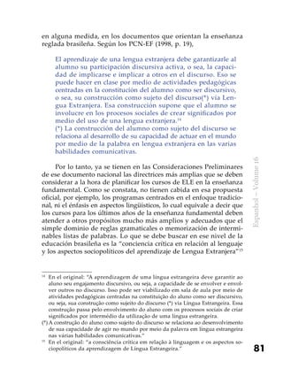 81
Espanhol–Volume16
en alguna medida, en los documentos que orientan la enseñanza
reglada brasileña. Según los PCN-EF (1998, p. 19),
El aprendizaje de una lengua extranjera debe garantizarle al
alumno su participación discursiva activa, o sea, la capaci-
dad de implicarse e implicar a otros en el discurso. Eso se
puede hacer en clase por medio de actividades pedagógicas
centradas en la constitución del alumno como ser discursivo,
o sea, su construcción como sujeto del discurso(*) vía Len-
gua Extranjera. Esa construcción supone que el alumno se
involucre en los procesos sociales de crear significados por
medio del uso de una lengua extranjera.14
(*) La construcción del alumno como sujeto del discurso se
relaciona al desarrollo de su capacidad de actuar en el mundo
por medio de la palabra en lengua extranjera en las varias
habilidades comunicativas.
Por lo tanto, ya se tienen en las Consideraciones Preliminares
de ese documento nacional las directrices más amplias que se deben
considerar a la hora de planificar los cursos de ELE en la enseñanza
fundamental. Como se constata, no tienen cabida en esa propuesta
oficial, por ejemplo, los programas centrados en el enfoque tradicio-
nal, ni el énfasis en aspectos lingüísticos, lo cual equivale a decir que
los cursos para los últimos años de la enseñanza fundamental deben
atender a otros propósitos mucho más amplios y adecuados que el
simple dominio de reglas gramaticales o memorización de intermi-
nables listas de palabras. Lo que se debe buscar en ese nivel de la
educación brasileña es la “conciencia crítica en relación al lenguaje
y los aspectos sociopolíticos del aprendizaje de Lengua Extranjera”15
14
	En el original: “A aprendizagem de uma língua estrangeira deve garantir ao
aluno seu engajamento discursivo, ou seja, a capacidade de se envolver e envol-
ver outros no discurso. Isso pode ser viabilizado em sala de aula por meio de
atividades pedagógicas centradas na constituição do aluno como ser discursivo,
ou seja, sua construção como sujeito do discurso (*) via Língua Estrangeira. Essa
construção passa pelo envolvimento do aluno com os processos sociais de criar
significados por intermédio da utilização de uma língua estrangeira.
(*)	A construção do aluno como sujeito do discurso se relaciona ao desenvolvimento
de sua capacidade de agir no mundo por meio da palavra em língua estrangeira
nas várias habilidades comunicativas.”
15
	En el original: “a consciência crítica em relação à linguagem e os aspectos so-
ciopolíticos da aprendizagem de Língua Estrangeira.”
 