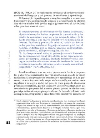 ColeçãoExplorandooEnsino
82
(PCN-EF, 1998, p. 24) lo cual supone considerar el carácter sociointe-
raccional del lenguaje y del proceso de enseñanza y aprendizaje.
El documento específico para la enseñanza media, a su vez, tam-
bién sugiere una concepción de lenguaje y de enseñanza de idiomas
que abarca mucho más que las reglas gramaticales, el vocabulario
o las prácticas mecanicistas:
El lenguaje penetra el conocimiento y las formas de conocer,
el pensamiento y las formas de pensar, la comunicación y los
modos de comunicar, la acción y los modos de actuar. Es la
rueda inventada, que mueve el hombre y es movida por el
hombre. Producto y producción cultural, nacido por fuerza
de las prácticas sociales, el lenguaje es humano y, tal cual el
hombre, se destaca por su carácter creativo, contradictorio,
pluridimensional, múltiple y singular, a la vez.
No hay lenguaje en el vacío, su gran objetivo es la interacci-
ón, la comunicación con el otro, dentro de un espacio social,
como, por ejemplo, la lengua, producto humano y social que
organiza y ordena de manera articulada los datos de las expe-
riencias comunes a los miembros de determinada comunidad
lingüística.16
(PCN-EM, 2000, p. 5)
Resulta evidente, una vez más, que estamos frente a propues-
tas y directrices nacionales que van mucho más allá de la visión
reduccionista del proceso de enseñanza y aprendizaje de LEs pre-
sente, con más frecuencia de lo que sería aceptable, en varios cursos
regulares a lo largo y ancho del país. Se trata, pues, de abandonar
prácticas restrictivas, que no favorecen la efectiva apropiación del
conocimiento por parte del alumno, puesto que no lo admite como
partícipe activo de su propio aprendizaje. Es hora de volcarse hacia
concepciones, propuestas y procedimientos educativos acordes con
16
	 En el original: “A linguagem permeia o conhecimento e as formas de conhecer,
o pensamento e as formas de pensar, a comunicação e os modos de comunicar,
a ação e os modos de agir. Ela é a roda inventada, que movimenta o homem e
é movimentada pelo homem. Produto e produção cultural, nascida por força
das práticas sociais, a linguagem é humana e, tal como o homem, destaca-se
pelo seu caráter criativo, contraditório, pluridimensional, múltiplo e singular,
a um só tempo. Não há linguagem no vazio, seu grande objetivo é a interação,
a comunicação com um outro, dentro de um espaço social, como, por exemplo,
a língua, produto humano e social que organiza e ordena de forma articulada
os dados das experiências comuns aos membros de determinada comunidade
lingüística.”
 