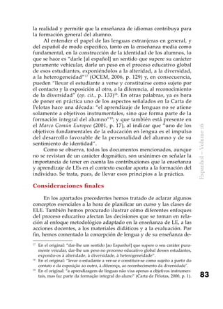 83
Espanhol–Volume16
la realidad y permitir que la enseñanza de idiomas contribuya para
la formación general del alumno.
Al entender el papel de las lenguas extranjeras en general, y
del español de modo específico, tanto en la enseñanza media como
fundamental, en la construcción de la identidad de los alumnos, lo
que se hace es “darle [al español] un sentido que supere su carácter
puramente vehicular, darle un peso en el proceso educativo global
de esos estudiantes, exponiéndolos a la alteridad, a la diversidad,
a la heterogeneidad”17
(OCEM, 2006, p. 129) y, en consecuencia,
pueden “llevar el estudiante a verse y constituirse como sujeto por
el contacto y la exposición al otro, a la diferencia, al reconocimiento
de la diversidad” (op. cit., p. 133)18
. En otras palabras, ya es hora
de poner en práctica uno de los aspectos señalados en la Carta de
Pelotas hace una década: “el aprendizaje de lenguas no se atiene
solamente a objetivos instrumentales, sino que forma parte de la
formación integral del alumno”19
; y que también está presente en
el Marco Común Europeo (2001, p. 17), al indicar que “uno de los
objetivos fundamentales de la educación en lengua es el impulso
del desarrollo favorable de la personalidad del alumno y de su
sentimiento de identidad”.
Como se observa, todos los documentos mencionados, aunque
no se revistan de un carácter dogmático, son unánimes en señalar la
importancia de tener en cuenta las contribuciones que la enseñanza
y aprendizaje de LEs en el contexto escolar aporta a la formación del
individuo. Se trata, pues, de llevar esos principios a la práctica.
Consideraciones finales
En los apartados precedentes hemos tratado de aclarar algunos
conceptos esenciales a la hora de planificar un curso y las clases de
ELE. También hemos procurado ilustrar cómo diferentes enfoques
del proceso educativo afectan las decisiones que se toman en rela-
ción al enfoque metodológico adaptado en la enseñanza de LE, a las
acciones docentes, a los materiales didáticos y a la evaluación. Por
fin, hemos comentado la concepción de lengua y de su enseñanza de-
17
	 En el original: “dar-lhe um sentido [ao Espanhol] que supere o seu caráter pura-
mente veicular, dar-lhe um peso no processo educativo global desses estudantes,
expondo-os à alteridade, à diversidade, à heterogeneidade”.
18
	 En el original: “levar o estudante a ver-se e constituir-se como sujeito a partir do
contato e da exposição ao outro, à diferença, ao reconhecimento da diversidade".
19
	 En el original: “a aprendizagem de línguas não visa apenas a objetivos instrumen-
tais, mas faz parte da formação integral do aluno” (Carta de Pelotas, 2000, p. 1).
 