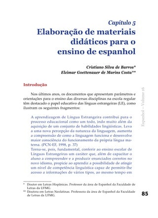 85
Espanhol–Volume16
Introdução
Nos últimos anos, os documentos que apresentam parâmetros e
orientações para o ensino das diversas disciplinas na escola regular
têm destacado o papel educativo das línguas estrangeiras (LE), como
ilustram os seguintes fragmentos:
A aprendizagem de Língua Estrangeira contribui para o
processo educacional como um todo, indo muito além da
aquisição de um conjunto de habilidades lingüísticas. Leva
a uma nova percepção da natureza da linguagem, aumenta
a compreensão de como a linguagem funciona e desenvolve
maior consciência do funcionamento da própria língua ma-
terna. (PCN-EF, 1998, p. 37)
Torna-se, pois, fundamental, conferir ao ensino escolar de
Línguas Estrangeiras um caráter que, além de capacitar o
aluno a compreender e a produzir enunciados corretos no
novo idioma, propicie ao aprendiz a possibilidade de atingir
um nível de competência linguística capaz de permitir-lhe
acesso a informações de vários tipos, ao mesmo tempo em
Capítulo 5
Elaboração de materiais
didáticos para o
ensino de espanhol
Cristiano Silva de Barros*
Elzimar Goettenauer de Marins Costa**
*	 Doutor em Letras Hispânicas. Professor da área de Espanhol da Faculdade de
Letras da UFMG.
**	 Doutora em Letras Neolatinas. Professora da área de Espanhol da Faculdade
de Letras da UFMG.
 
