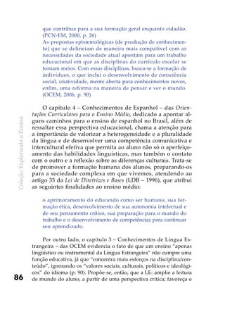 ColeçãoExplorandooEnsino
86
que contribua para a sua formação geral enquanto cidadão.
(PCN-EM, 2000, p. 26)
As propostas epistemológicas (de produção de conhecimen-
to) que se delineiam de maneira mais compatível com as
necessidades da sociedade atual apontam para um trabalho
educacional em que as disciplinas do currículo escolar se
tornam meios. Com essas disciplinas, busca-se a formação de
indivíduos, o que inclui o desenvolvimento de consciência
social, criatividade, mente aberta para conhecimentos novos,
enfim, uma reforma na maneira de pensar e ver o mundo.
(OCEM, 2006, p. 90)
O capítulo 4 – Conhecimentos de Espanhol – das Orien-
tações Curriculares para o Ensino Médio, dedicado a apontar al-
guns caminhos para o ensino de espanhol no Brasil, além de
ressaltar essa perspectiva educacional, chama a atenção para
a importância de valorizar a heterogeneidade e a pluralidade
da língua e de desenvolver uma competência comunicativa e
intercultural efetiva que permita ao aluno não só o aperfeiço-
amento das habilidades linguísticas, mas também o contato
com o outro e a reflexão sobre as diferenças culturais. Trata-se
de promover a formação humana dos alunos, preparando-os
para a sociedade complexa em que vivemos, atendendo ao
artigo 35 da Lei de Diretrizes e Bases (LDB – 1996), que atribui
as seguintes finalidades ao ensino médio:
o aprimoramento do educando como ser humano, sua for-
mação ética, desenvolvimento de sua autonomia intelectual e
de seu pensamento crítico, sua preparação para o mundo do
trabalho e o desenvolvimento de competências para continuar
seu aprendizado.
Por outro lado, o capítulo 3 – Conhecimentos de Língua Es-
trangeira – das OCEM evidencia o fato de que um ensino “apenas
lingüístico ou instrumental da Língua Estrangeira” não cumpre uma
função educativa, já que “concentra mais esforços na disciplina/con-
teúdo”, ignorando os “valores sociais, culturais, políticos e ideológi-
cos” do idioma (p. 90). Propõe-se, então, que a LE: amplie a leitura
de mundo do aluno, a partir de uma perspectiva crítica; favoreça o
 
