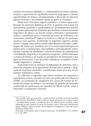 87
Espanhol–Volume16
contato com outras realidades e o conhecimento de outras culturas;
propicie a apreensão do significado social da linguagem; e ofereça
oportunidade de leitura, reconhecimento e discussão de diversos
gêneros textuais e das práticas sociais às quais se vinculam.
Neste texto buscamos sugerir caminhos e critérios para a ela-
boração de materiais didáticos de ELE. A questão com a qual nos
defrontamos, portanto, é: quais podem ser os fundamentos teóricos
e as pautas para preparar materiais que facilitem o desenvolvimento
linguístico do aluno e ao mesmo tempo estimulem o pensamento
crítico e contribuam para a formação do senso de cidadania e da
autonomia intelectual? Espera-se motivar a reflexão do professor
quanto a essa questão, focalizando os seguintes aspectos, dentre
outros: a língua como prática social culturalmente relevante; a abor-
dagem de temas que facultem não só o ensino/aprendizagem do
idioma para a comunicação, mas também o posicionamento crítico
perante assuntos da atualidade; o desenvolvimento de competências
e habilidades linguísticas de maneira integrada e contextualizada;
o ensino da leitura e da escrita na perspectiva do letramento e dos
gêneros discursivos; o uso de textos autênticos; o respeito à diver-
sidade linguística e cultural.
O presente texto se centrará na elaboração de materiais, mas a
discussão proposta serve igualmente de base para a análise e adap-
tação de materiais existentes1
, contribuindo assim para seu uso de
maneira autônoma e crítica.
As reflexões e sugestões aqui feitas resultam de pesquisas e
experiências nossas, atuando no curso de graduação em Letras da
UFMG, na orientação de estagiários nos cursos do Centro de Ex-
tensão da mesma faculdade e na condução de projetos de formação
continuada de professores de espanhol de Minas Gerais, como o
Educonle2
e atualmente o Focoele.
1
	 Vale ressaltar aqui que as escolas, a partir de 2011, receberão livros de espanhol
selecionados pelo PNLD. Sabe-se que as obras passaram por seleção crítica
e fundamentada, porém, o professor deve ter critérios para escolher a mais
adequada ao seu contexto e usá-la de maneira crítica. Para mais informações
sobre o PNLD e sobre as obras, ver os Editais do Programa e o Guia de Livros
Didáticos PNLD 2011.
2
	 Para mais informações sobre o projeto Educonle, ver BARROS, C. S.; COSTA,
E. G. M., 2008.
 