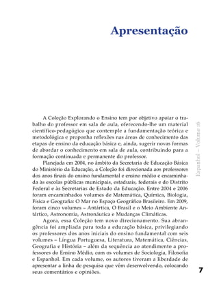 7
Espanhol–Volume16
Apresentação
A Coleção Explorando o Ensino tem por objetivo apoiar o tra-
balho do professor em sala de aula, oferecendo-lhe um material
científico-pedagógico que contemple a fundamentação teórica e
metodológica e proponha reflexões nas áreas de conhecimento das
etapas de ensino da educação básica e, ainda, sugerir novas formas
de abordar o conhecimento em sala de aula, contribuindo para a
formação continuada e permanente do professor.
Planejada em 2004, no âmbito da Secretaria de Educação Básica
do Ministério da Educação, a Coleção foi direcionada aos professores
dos anos finais do ensino fundamental e ensino médio e encaminha-
da às escolas públicas municipais, estaduais, federais e do Distrito
Federal e às Secretarias de Estado da Educação. Entre 2004 e 2006
foram encaminhados volumes de Matemática, Química, Biologia,
Física e Geografia: O Mar no Espaço Geográfico Brasileiro. Em 2009,
foram cinco volumes – Antártica, O Brasil e o Meio Ambiente An-
tártico, Astronomia, Astronáutica e Mudanças Climáticas.
Agora, essa Coleção tem novo direcionamento. Sua abran-
gência foi ampliada para toda a educação básica, privilegiando
os professores dos anos iniciais do ensino fundamental com seis
volumes – Língua Portuguesa, Literatura, Matemática, Ciências,
Geografia e História – além da sequência ao atendimento a pro-
fessores do Ensino Médio, com os volumes de Sociologia, Filosofia
e Espanhol. Em cada volume, os autores tiveram a liberdade de
apresentar a linha de pesquisa que vêm desenvolvendo, colocando
seus comentários e opiniões.
 