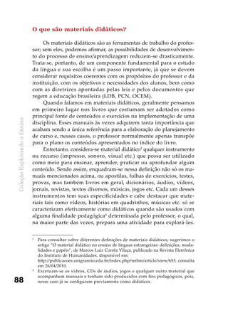ColeçãoExplorandooEnsino
88
O que são materiais didáticos?
Os materiais didáticos são as ferramentas de trabalho do profes-
sor; sem eles, podemos afirmar, as possibilidades de desenvolvimen-
to do processo de ensino/aprendizagem reduzem-se drasticamente.
Trata-se, portanto, de um componente fundamental para o estudo
da língua e sua escolha é um passo importante, já que se devem
considerar requisitos coerentes com os propósitos do professor e da
instituição, com os objetivos e necessidades dos alunos, bem como
com as diretrizes apontadas pelas leis e pelos documentos que
regem a educação brasileira (LDB, PCN, OCEM).
Quando falamos em materiais didáticos, geralmente pensamos
em primeiro lugar nos livros que costumam ser adotados como
principal fonte de conteúdos e exercícios na implementação de uma
disciplina. Esses manuais às vezes adquirem tanta importância que
acabam sendo a única referência para a elaboração do planejamento
de curso e, nesses casos, o professor normalmente apenas transpõe
para o plano os conteúdos apresentados no índice do livro.
Entretanto, considera-se material didático3
qualquer instrumento
ou recurso (impresso, sonoro, visual etc.) que possa ser utilizado
como meio para ensinar, aprender, praticar ou aprofundar algum
conteúdo. Sendo assim, enquadram-se nessa definição não só os ma-
nuais mencionados acima, ou apostilas, folhas de exercícios, testes,
provas, mas também livros em geral, dicionários, áudios, vídeos,
jornais, revistas, textos diversos, músicas, jogos etc. Cada um desses
instrumentos tem suas especificidades e cabe destacar que mate-
riais tais como vídeos, histórias em quadrinhos, músicas etc. só se
caracterizam efetivamente como didáticos quando são usados com
alguma finalidade pedagógica4
determinada pelo professor, o qual,
na maior parte das vezes, prepara uma atividade para explorá-los.
3
	 Para consultar sobre diferentes definições de materiais didáticos, sugerimos o
artigo “O material didático no ensino de línguas estrangeiras: definições, moda-
lidades e papéis”, de Marcos Luiz Corrêa Vilaça, publicado na Revista Eletrônica
do Instituto de Humanidades, disponível em:
	 http://publicacoes.unigranrio.edu.br/index.php/reihm/article/view/653, consulta
em 26/04/2010.
4
	 Excetuam-se os vídeos, CDs de áudios, jogos e qualquer outro material que
acompanhem manuais e tenham sido produzidos com fins pedagógicos, pois,
nesse caso já se configuram previamente como didáticos.
 