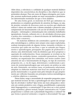 89
Espanhol–Volume16
Além disso, a relevância e a utilidade de qualquer material didático
dependem das características da disciplina e dos objetivos que se
pretendem alcançar. Para um curso de língua estrangeira, por exem-
plo, recursos audiovisuais podem ser mais convenientes e produtivos
em determinados momentos do que o livro didático.
De uma forma geral, os materiais de ELE que adotamos ou
produzimos se compõem geralmente de amostras da língua, ou seja,
de porções variadas de discursos orais ou escritos que objetivam
colocar o aluno em contato com o idioma estudado e promover uma
compreensão do funcionamento e do uso de tal idioma; de conceitu-
alizações – informações e sistematizações dos conteúdos trabalhados
(gramaticais, lexicais, culturais etc.); e de atividades diversas para
a prática dos conteúdos e o desenvolvimento de habilidades (ler,
ouvir, falar e escrever.).
	 Os materiais didáticos são construídos a partir de concep-
ções metodológicas e, embora nem sempre estas sejam explicitadas,
acabam transparecendo de alguma forma, tornando evidentes os
conceitos que estão em sua base: o que se entende por língua,
ensino e aprendizagem; percepções dos papéis de professores e
alunos; uma determinada visão da dinâmica que deve propiciar a
aquisição de conhecimentos. Essas concepções se revelam no fio
condutor das unidades (temas, conteúdos gramaticais, funções,
tarefas), na organização dos conteúdos, nos textos usados como
amostras de uso e funcionamento da língua, no tipo de exercícios
propostos etc., e, via de regra, determinam e condicionam o pro-
cesso de ensino/aprendizagem que será posto em prática na sala
de aula. Entretanto, em muitos casos, os professores selecionam,
adaptam ou elaboram materiais sem levar em consideração os as-
pectos mencionados e se guiam mais pela intuição do que propria-
mente por reflexões baseadas em princípios teórico-metodológicos
e critérios objetivos e coerentes.
Dessa forma, surge a necessidade de responder perguntas como:
que material favorece de fato a aprendizagem de meus alunos? Que
tipo de atividade é melhor? Que textos são mais adequados e ofere-
cem um contato produtivo com a língua, possibilitando a apreensão
da(s) linguagem(ns) e a comunicação? O que deve ser o eixo central:
tema, gramática, gênero textual, função comunicativa etc.? Como
proporcionar o contato com a pluralidade linguística e cultural? De
que forma é possível estimular o respeito à diversidade? Em que
 